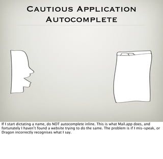 Cautious Application
                 Autocomplete




If I start dictating a name, do NOT autocomplete inline. This is what Mail.app does, and
fortunately I haven’t found a website trying to do the same. The problem is if I mis-speak, or
Dragon incorrectly recognises what I say.
 