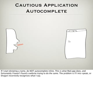 Cautious Application
                 Autocomplete




                                                                     To:
                 James




If I start dictating a name, do NOT autocomplete inline. This is what Mail.app does, and
fortunately I haven’t found a website trying to do the same. The problem is if I mis-speak, or
Dragon incorrectly recognises what I say.
 