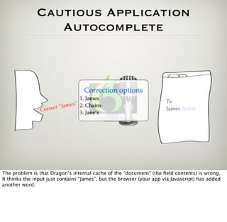 Cautious Application
                 Autocomplete



                                   Correction options
                                1. James
                                                                      To:
                      t“ James” 2. Chains
                Correc                                                James Aylett
                                3. Jane’s




The problem is that Dragon’s internal cache of the “document” (the ﬁeld contents) is wrong.
It thinks the input just contains “James”, but the browser (your app via Javascript) has added
another word.
 