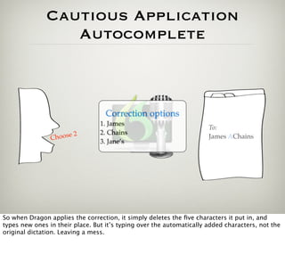 Cautious Application
                 Autocomplete



                                   Correction options
                                 1. James
                                                                      To:
                       2         2. Chains
                Choose                                                James AChains
                                 3. Jane’s




So when Dragon applies the correction, it simply deletes the ﬁve characters it put in, and
types new ones in their place. But it’s typing over the automatically added characters, not the
original dictation. Leaving a mess.
 