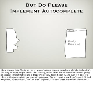 But Do Please
         Implement Autocomplete




                                                                      Country:
                                                                      Please select




I hate country lists. The is no correct way of doing a country dropdown: alphabetical and it’s
too long for most people to ﬁnd their country, out of order and I have no idea what’s going
on (because merely tabbing to a dropdown usually doesn’t open it, and even if it does it’s
often not long enough to guess what’s going on). Worse, I don’t know if you’ve used “United
Kingdom”, “Great Britain”, “UK”, or even “England”. (Three of these are technically correct.)
 