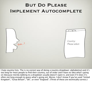 But Do Please
         Implement Autocomplete




                                                                      Country:
                      ?
                 Erm…                                                 Please select




I hate country lists. The is no correct way of doing a country dropdown: alphabetical and it’s
too long for most people to ﬁnd their country, out of order and I have no idea what’s going
on (because merely tabbing to a dropdown usually doesn’t open it, and even if it does it’s
often not long enough to guess what’s going on). Worse, I don’t know if you’ve used “United
Kingdom”, “Great Britain”, “UK”, or even “England”. (Three of these are technically correct.)
 