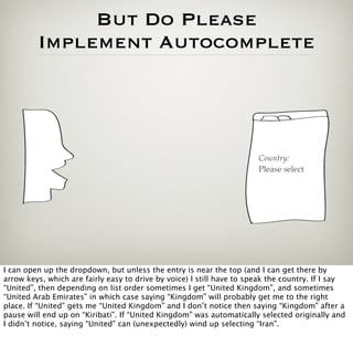 But Do Please
         Implement Autocomplete




                                                                       Country:
                                                                       Please select




I can open up the dropdown, but unless the entry is near the top (and I can get there by
arrow keys, which are fairly easy to drive by voice) I still have to speak the country. If I say
“United”, then depending on list order sometimes I get “United Kingdom”, and sometimes
“United Arab Emirates” in which case saying “Kingdom” will probably get me to the right
place. If “United” gets me “United Kingdom” and I don’t notice then saying “Kingdom” after a
pause will end up on “Kiribati”. If “United Kingdom” was automatically selected originally and
I didn’t notice, saying “United” can (unexpectedly) wind up selecting “Iran”.
 