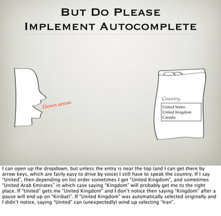 But Do Please
         Implement Autocomplete




                                                                       Country:
                             .
                  Dow n arrow                                          Please select
                                                                       United States
                                                                       United Kingdom
                                                                       Canada




I can open up the dropdown, but unless the entry is near the top (and I can get there by
arrow keys, which are fairly easy to drive by voice) I still have to speak the country. If I say
“United”, then depending on list order sometimes I get “United Kingdom”, and sometimes
“United Arab Emirates” in which case saying “Kingdom” will probably get me to the right
place. If “United” gets me “United Kingdom” and I don’t notice then saying “Kingdom” after a
pause will end up on “Kiribati”. If “United Kingdom” was automatically selected originally and
I didn’t notice, saying “United” can (unexpectedly) wind up selecting “Iran”.
 