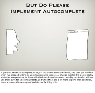 But Do Please
         Implement Autocomplete




If you do a smart autocomplete, I can just dictate the country name in, and then you validate
when I’ve stopped talking (ie you stop receiving keypress / change events). It’s also probably
easier for everyone else in the world who hates long dropdowns. Notably this is what airlines
use these days for selecting airports, and while there are a lot more airports than countries,
there are more than enough of each to justify doing this.
 