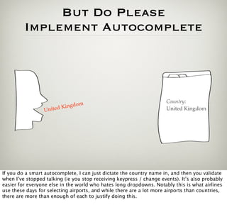 But Do Please
         Implement Autocomplete




                               m                                      Country:
                    ited Kingdo                                       United Kingdom
                 Un




If you do a smart autocomplete, I can just dictate the country name in, and then you validate
when I’ve stopped talking (ie you stop receiving keypress / change events). It’s also probably
easier for everyone else in the world who hates long dropdowns. Notably this is what airlines
use these days for selecting airports, and while there are a lot more airports than countries,
there are more than enough of each to justify doing this.
 