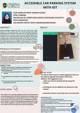 ACCESSIBLE CAR PARKING SYSTEM
WITH IOT
NUR NABILAH BINTI AHMAD NIZAM
BTBL17046946
BACHELOR OF COMPUTER SCIENCE (NETWORK SECURITY)
WITH HONOURS
DR.AZNIDA HAYATI BINTI ZAKARIA@MOHAMAD
The goals of this project is basically to streamline the car
parking system. The project will mainly focus on the
following objectives :
To study and design Accessible Car Parking System
with IoT
·        
To implement the Accessible Car Parking System with
IoT
       
To test and evaluate the effectiveness of Accessible Car
Parking System with IoT
For future work, there is a little suggestion that can
be made to upgrade the system to be more
efficient. The suggestions are :
Users can reserve parking slot by using the
system
Parking fee can be added to our features in the
system
     
Use better sensor to provide more accurate data
Nowadays the rate of people have their own cars are increased from time to time so
it cause high demand for more parking slots and to build the parking slots may
take time. Therefore there are several problems that have been identify which
are :
I. With increase in the population, number of vehicles increase and due to
unmanaged parking it leads to many problems such as traffic congestion
II. The double parking everywhere parking because the driver won’t take the risk of
going elsewhere to park their car  
III. Driver need to loop in circles looking for a spot. Although smarter display show
how many spaces are available, the driver still have to look for it
People nowadays mostly have their cars and it will cause a high
demand for more parking slots. The double parking everywhere
parking because the driver won’t take the risk of going elsewhere
to park their car and this can lead to worsts traffic problems and
accidents. The car parking system will be proposed in this project
to alleviate the aforementioned problems. By using the system, it
will help civilian to find an empty park space through the system.
The result that going to be yielded in this project is a convenient
application that can help the users problem in finding car parking.
OBJECTIVE
ABSTRACT
PROBLEM STATEMENT
RESULT
CONCLUSION
FUTURE WORK
REFERENCES
The usage of car is growing rapidly year by year and the system
of the parking lots must be more systematic and reliable to the
users. The Accessible Car Parking System with IoT is develop to
minimize the time and energy of users in finding free parking
space. Besides, to solve unmanaged parking problem that may
cause traffic congestion. Last but not least, this system will be
very useful for drivers to look up an vacant parking lots.
[1] Shivani Malik (2019). Smart Parking System.
[2] J. Cynthia, C. Bharathi Priya, P. A. Gopinath (2018). IOT based
Smart Parking Management System.
[3] Humaid Saif Alshamsi, Veton Z Kepuska (2016). Smart Car Parking
System.
[4]Pritam Chaudhari, Rohit Kumar, Rajat Mistra3, Priti Jorvekar
(2018). Smart Parking System.
[5]L Anjari and A H S Budi (2018). The Development of Smart Parking
System based on NodeMCU 1.0 using the Internet of Things
[6](IOT Design Pro, 2019)
 