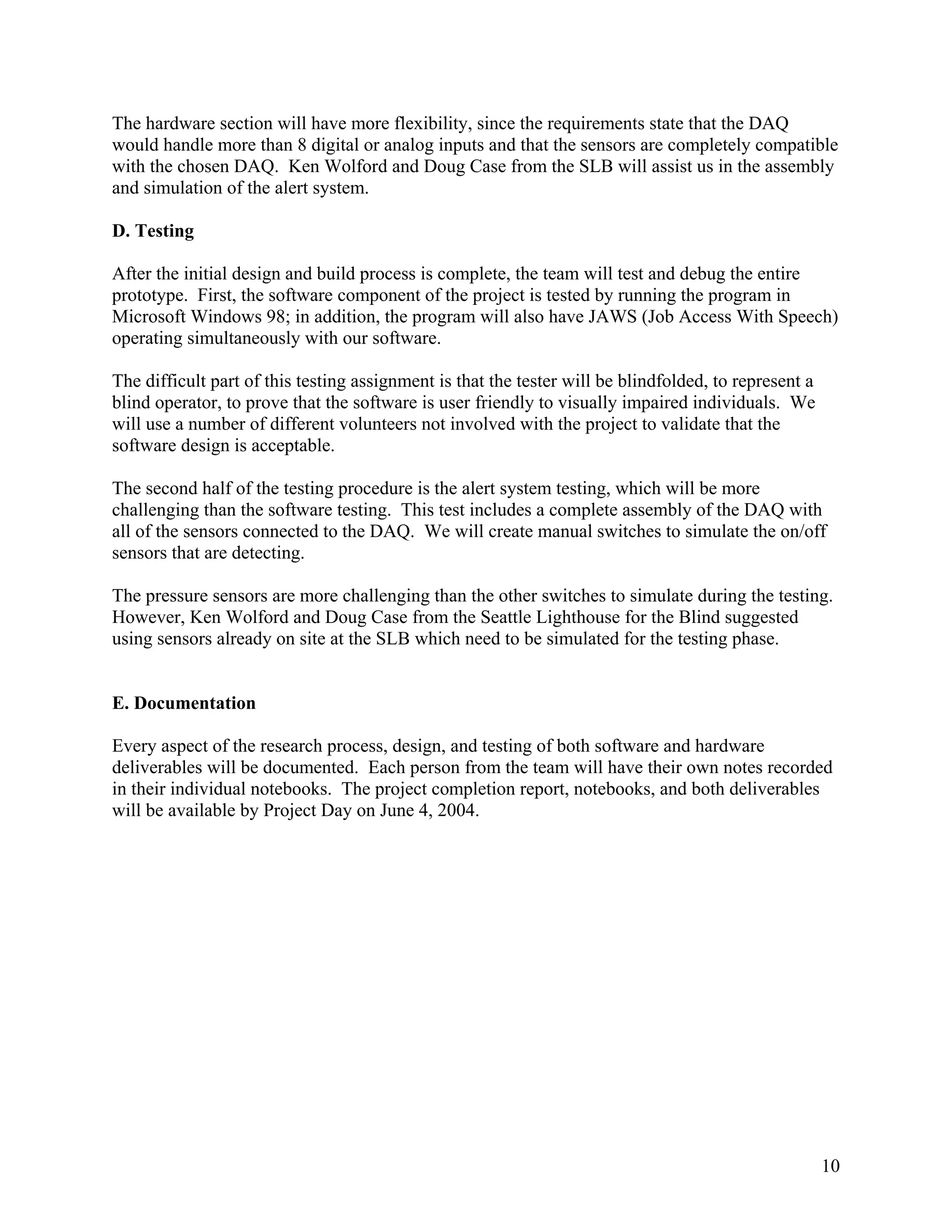 10
The hardware section will have more flexibility, since the requirements state that the DAQ
would handle more than 8 digital or analog inputs and that the sensors are completely compatible
with the chosen DAQ. Ken Wolford and Doug Case from the SLB will assist us in the assembly
and simulation of the alert system.
D. Testing
After the initial design and build process is complete, the team will test and debug the entire
prototype. First, the software component of the project is tested by running the program in
Microsoft Windows 98; in addition, the program will also have JAWS (Job Access With Speech)
operating simultaneously with our software.
The difficult part of this testing assignment is that the tester will be blindfolded, to represent a
blind operator, to prove that the software is user friendly to visually impaired individuals. We
will use a number of different volunteers not involved with the project to validate that the
software design is acceptable.
The second half of the testing procedure is the alert system testing, which will be more
challenging than the software testing. This test includes a complete assembly of the DAQ with
all of the sensors connected to the DAQ. We will create manual switches to simulate the on/off
sensors that are detecting.
The pressure sensors are more challenging than the other switches to simulate during the testing.
However, Ken Wolford and Doug Case from the Seattle Lighthouse for the Blind suggested
using sensors already on site at the SLB which need to be simulated for the testing phase.
E. Documentation
Every aspect of the research process, design, and testing of both software and hardware
deliverables will be documented. Each person from the team will have their own notes recorded
in their individual notebooks. The project completion report, notebooks, and both deliverables
will be available by Project Day on June 4, 2004.
 