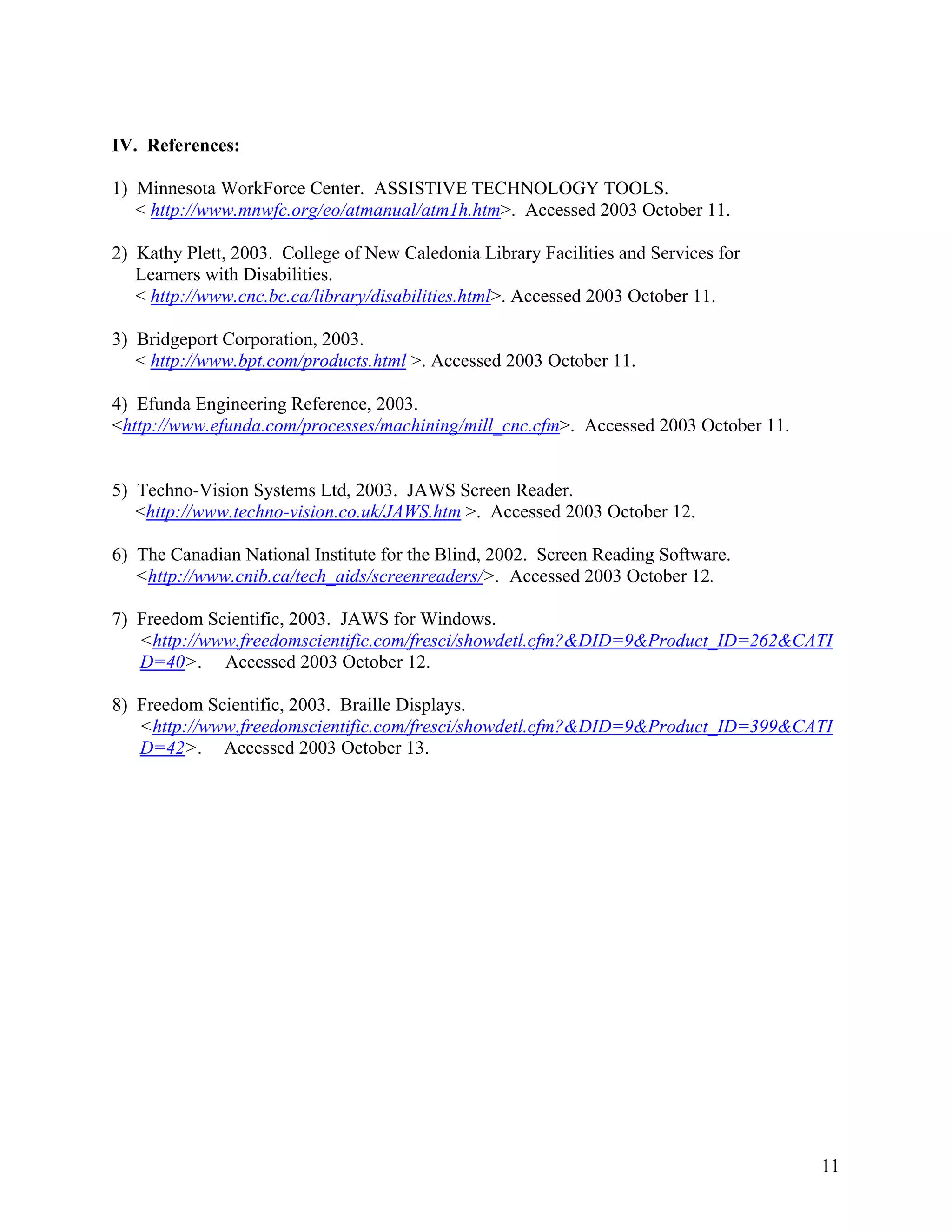 11
IV. References:
1) Minnesota WorkForce Center. ASSISTIVE TECHNOLOGY TOOLS.
< http://www.mnwfc.org/eo/atmanual/atm1h.htm>. Accessed 2003 October 11.
2) Kathy Plett, 2003. College of New Caledonia Library Facilities and Services for
Learners with Disabilities.
< http://www.cnc.bc.ca/library/disabilities.html>. Accessed 2003 October 11.
3) Bridgeport Corporation, 2003.
< http://www.bpt.com/products.html >. Accessed 2003 October 11.
4) Efunda Engineering Reference, 2003.
<http://www.efunda.com/processes/machining/mill_cnc.cfm>. Accessed 2003 October 11.
5) Techno-Vision Systems Ltd, 2003. JAWS Screen Reader.
<http://www.techno-vision.co.uk/JAWS.htm >. Accessed 2003 October 12.
6) The Canadian National Institute for the Blind, 2002. Screen Reading Software.
<http://www.cnib.ca/tech_aids/screenreaders/>. Accessed 2003 October 12.
7) Freedom Scientific, 2003. JAWS for Windows.
<http://www.freedomscientific.com/fresci/showdetl.cfm?&DID=9&Product_ID=262&CATI
D=40>. Accessed 2003 October 12.
8) Freedom Scientific, 2003. Braille Displays.
<http://www.freedomscientific.com/fresci/showdetl.cfm?&DID=9&Product_ID=399&CATI
D=42>. Accessed 2003 October 13.
 