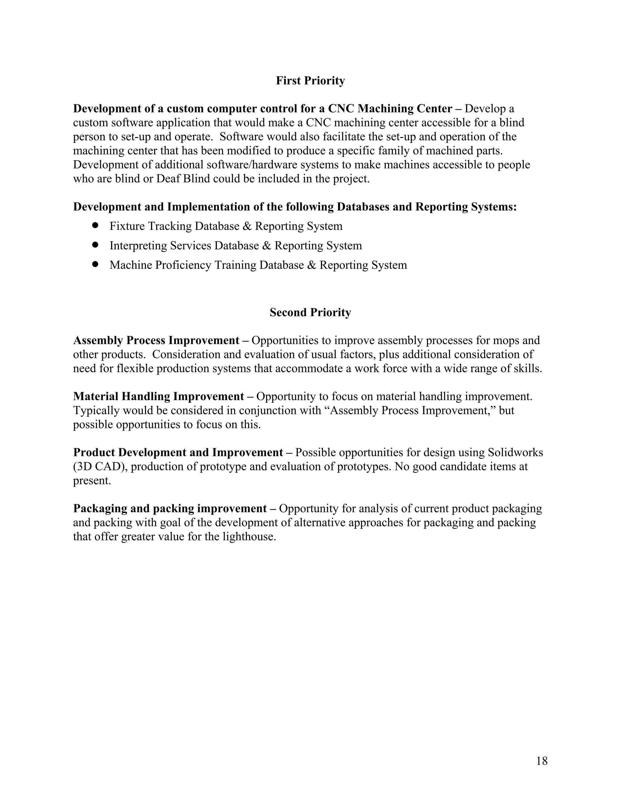 18
First Priority
Development of a custom computer control for a CNC Machining Center – Develop a
custom software application that would make a CNC machining center accessible for a blind
person to set-up and operate. Software would also facilitate the set-up and operation of the
machining center that has been modified to produce a specific family of machined parts.
Development of additional software/hardware systems to make machines accessible to people
who are blind or Deaf Blind could be included in the project.
Development and Implementation of the following Databases and Reporting Systems:
• Fixture Tracking Database & Reporting System
• Interpreting Services Database & Reporting System
• Machine Proficiency Training Database & Reporting System
Second Priority
Assembly Process Improvement – Opportunities to improve assembly processes for mops and
other products. Consideration and evaluation of usual factors, plus additional consideration of
need for flexible production systems that accommodate a work force with a wide range of skills.
Material Handling Improvement – Opportunity to focus on material handling improvement.
Typically would be considered in conjunction with “Assembly Process Improvement,” but
possible opportunities to focus on this.
Product Development and Improvement – Possible opportunities for design using Solidworks
(3D CAD), production of prototype and evaluation of prototypes. No good candidate items at
present.
Packaging and packing improvement – Opportunity for analysis of current product packaging
and packing with goal of the development of alternative approaches for packaging and packing
that offer greater value for the lighthouse.
 