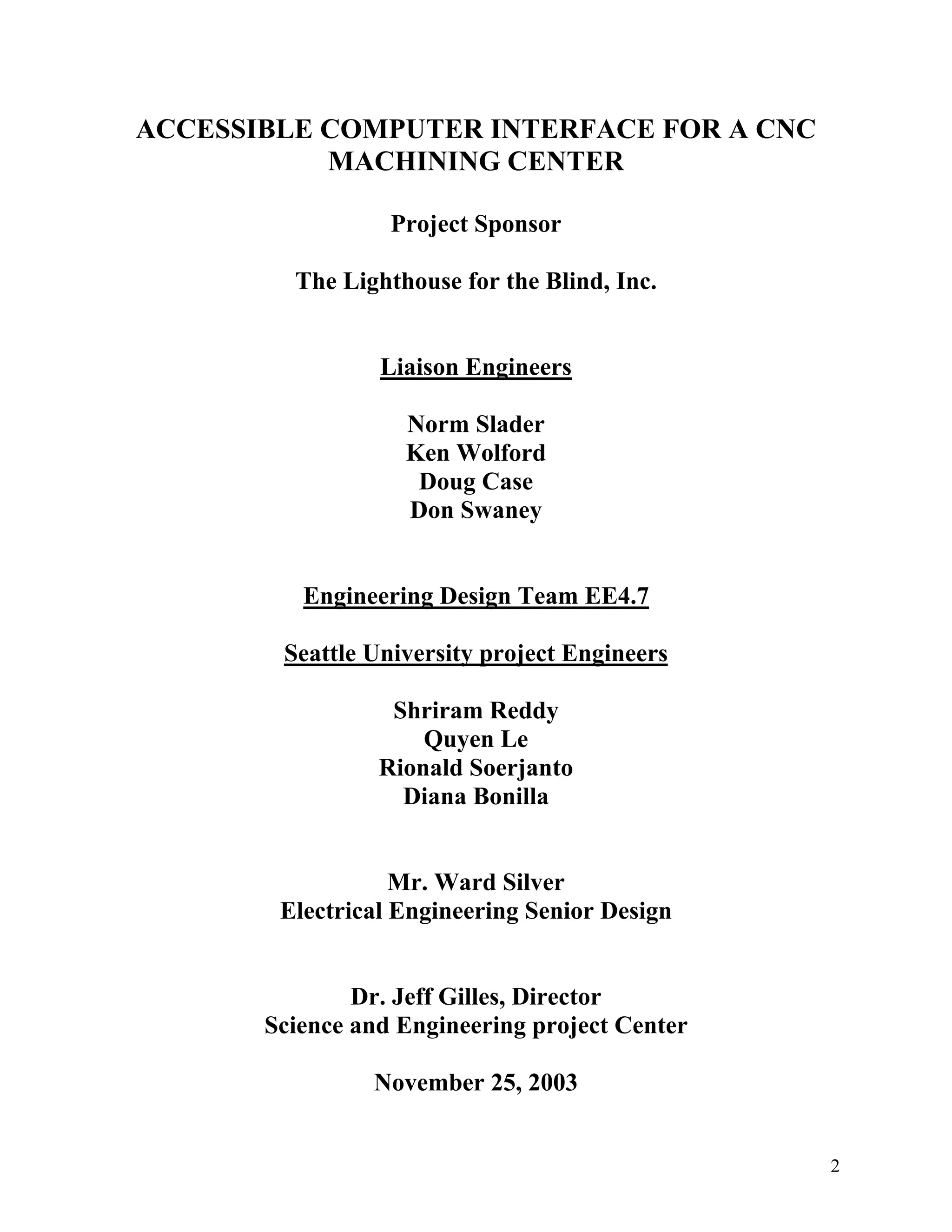 2
ACCESSIBLE COMPUTER INTERFACE FOR A CNC
MACHINING CENTER
Project Sponsor
The Lighthouse for the Blind, Inc.
Liaison Engineers
Norm Slader
Ken Wolford
Doug Case
Don Swaney
Engineering Design Team EE4.7
Seattle University project Engineers
Shriram Reddy
Quyen Le
Rionald Soerjanto
Diana Bonilla
Mr. Ward Silver
Electrical Engineering Senior Design
Dr. Jeff Gilles, Director
Science and Engineering project Center
November 25, 2003
 