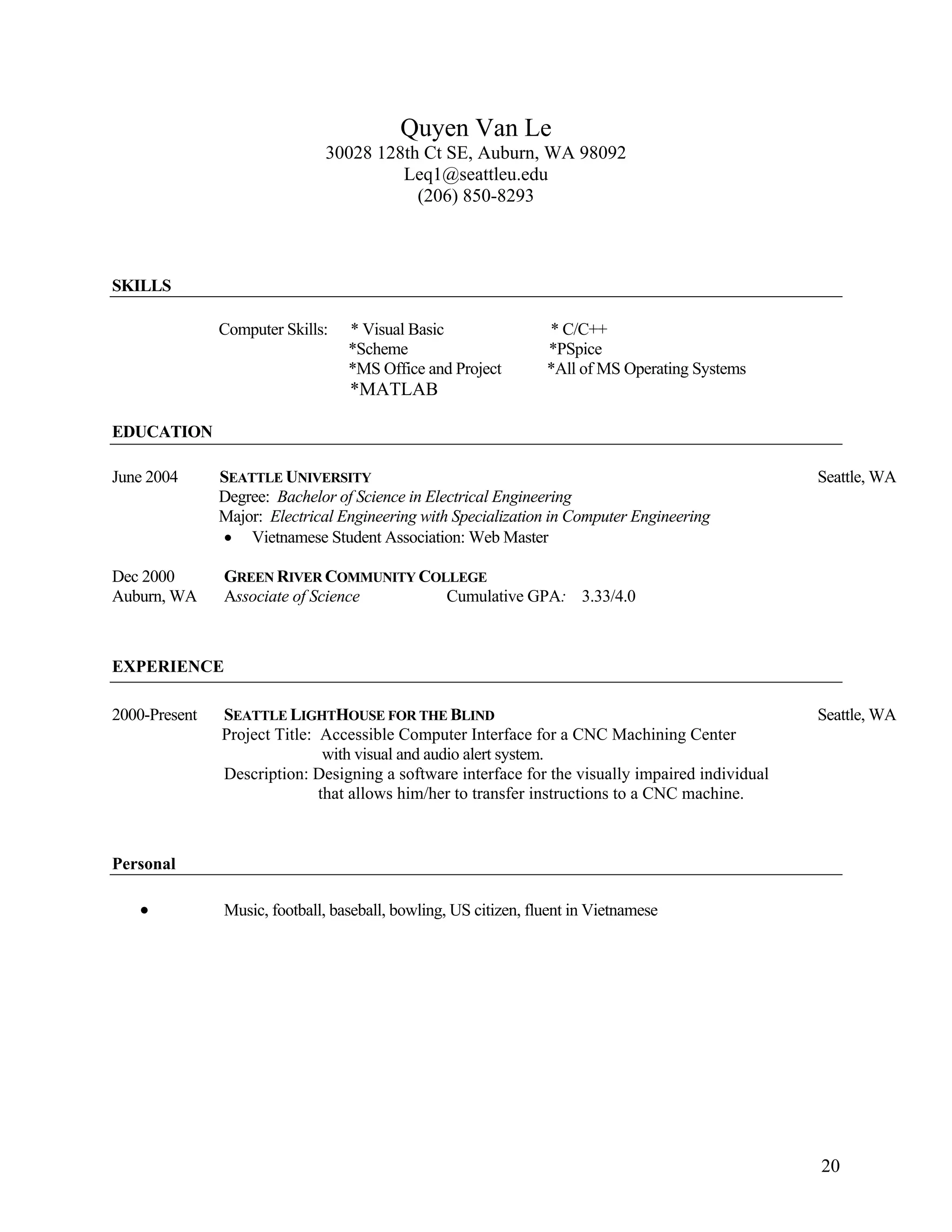20
Quyen Van Le
30028 128th Ct SE, Auburn, WA 98092
Leq1@seattleu.edu
(206) 850-8293
SKILLS
Computer Skills: * Visual Basic * C/C++
*Scheme *PSpice
*MS Office and Project *All of MS Operating Systems
*MATLAB
EDUCATION
June 2004 SEATTLE UNIVERSITY Seattle, WA
Degree: Bachelor of Science in Electrical Engineering
Major: Electrical Engineering with Specialization in Computer Engineering
• Vietnamese Student Association: Web Master
Dec 2000 GREEN RIVER COMMUNITY COLLEGE
Auburn, WA Associate of Science Cumulative GPA: 3.33/4.0
EXPERIENCE
2000-Present SEATTLE LIGHTHOUSE FOR THE BLIND Seattle, WA
Project Title: Accessible Computer Interface for a CNC Machining Center
with visual and audio alert system.
Description: Designing a software interface for the visually impaired individual
that allows him/her to transfer instructions to a CNC machine.
Personal
• Music, football, baseball, bowling, US citizen, fluent in Vietnamese
 