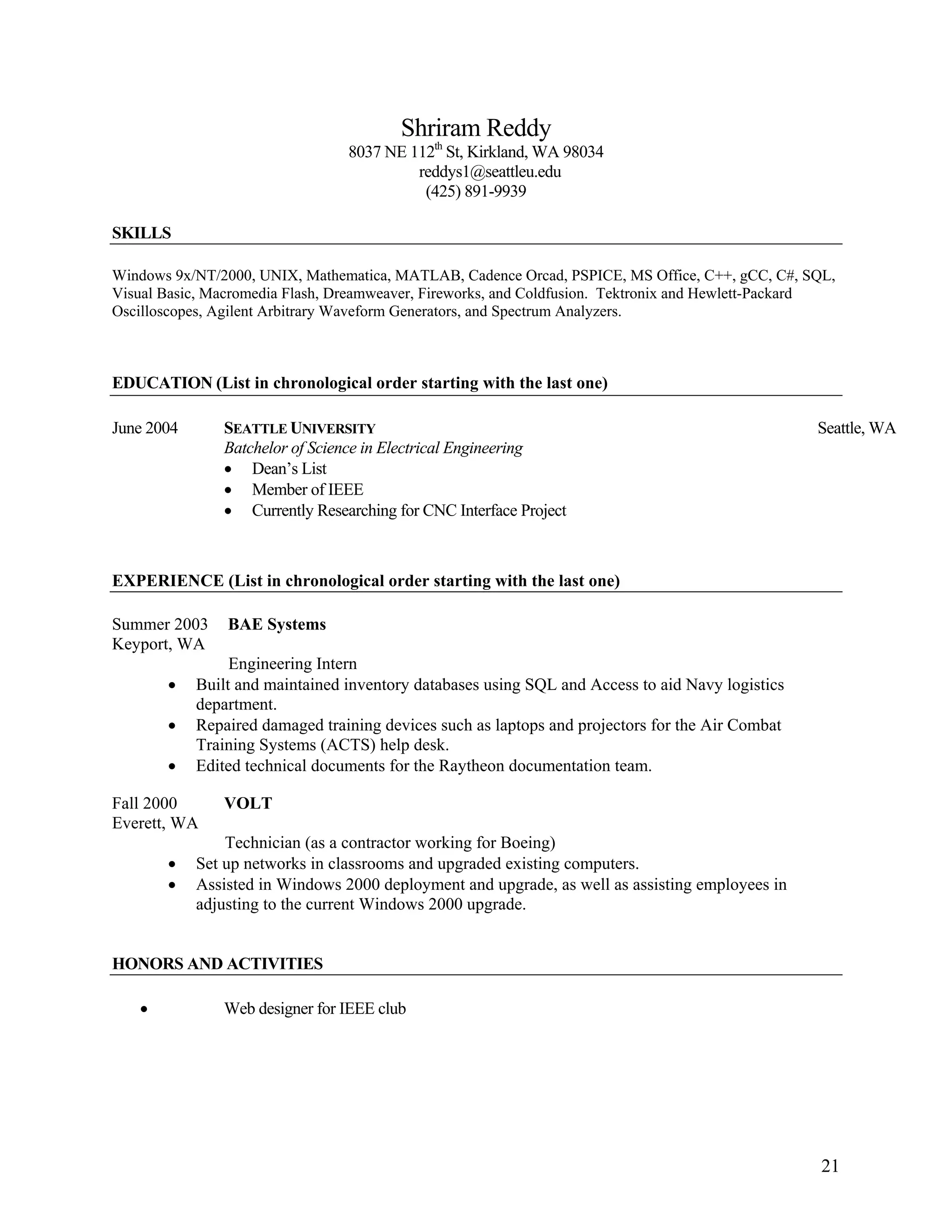 21
Shriram Reddy
8037 NE 112th
St, Kirkland, WA 98034
reddys1@seattleu.edu
(425) 891-9939
SKILLS
Windows 9x/NT/2000, UNIX, Mathematica, MATLAB, Cadence Orcad, PSPICE, MS Office, C++, gCC, C#, SQL,
Visual Basic, Macromedia Flash, Dreamweaver, Fireworks, and Coldfusion. Tektronix and Hewlett-Packard
Oscilloscopes, Agilent Arbitrary Waveform Generators, and Spectrum Analyzers.
EDUCATION (List in chronological order starting with the last one)
June 2004 SEATTLE UNIVERSITY Seattle, WA
Batchelor of Science in Electrical Engineering
• Dean’s List
• Member of IEEE
• Currently Researching for CNC Interface Project
EXPERIENCE (List in chronological order starting with the last one)
Summer 2003 BAE Systems
Keyport, WA
Engineering Intern
• Built and maintained inventory databases using SQL and Access to aid Navy logistics
department.
• Repaired damaged training devices such as laptops and projectors for the Air Combat
Training Systems (ACTS) help desk.
• Edited technical documents for the Raytheon documentation team.
Fall 2000 VOLT
Everett, WA
Technician (as a contractor working for Boeing)
• Set up networks in classrooms and upgraded existing computers.
• Assisted in Windows 2000 deployment and upgrade, as well as assisting employees in
adjusting to the current Windows 2000 upgrade.
HONORS AND ACTIVITIES
• Web designer for IEEE club
 