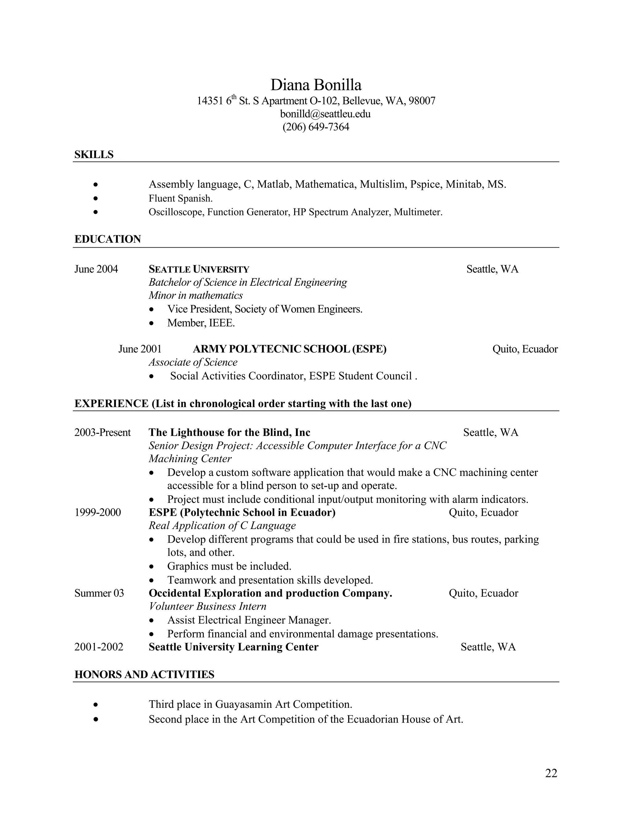 22
Diana Bonilla
14351 6th
St. S Apartment O-102, Bellevue, WA, 98007
bonilld@seattleu.edu
(206) 649-7364
SKILLS
• Assembly language, C, Matlab, Mathematica, Multislim, Pspice, Minitab, MS.
• Fluent Spanish.
• Oscilloscope, Function Generator, HP Spectrum Analyzer, Multimeter.
EDUCATION
June 2004 SEATTLE UNIVERSITY Seattle, WA
Batchelor of Science in Electrical Engineering
Minor in mathematics
• Vice President, Society of Women Engineers.
• Member, IEEE.
June 2001 ARMY POLYTECNIC SCHOOL (ESPE) Quito, Ecuador
Associate of Science
• Social Activities Coordinator, ESPE Student Council .
EXPERIENCE (List in chronological order starting with the last one)
2003-Present The Lighthouse for the Blind, Inc Seattle, WA
Senior Design Project: Accessible Computer Interface for a CNC
Machining Center
• Develop a custom software application that would make a CNC machining center
accessible for a blind person to set-up and operate.
• Project must include conditional input/output monitoring with alarm indicators.
1999-2000 ESPE (Polytechnic School in Ecuador) Quito, Ecuador
Real Application of C Language
• Develop different programs that could be used in fire stations, bus routes, parking
lots, and other.
• Graphics must be included.
• Teamwork and presentation skills developed.
Summer 03 Occidental Exploration and production Company. Quito, Ecuador
Volunteer Business Intern
• Assist Electrical Engineer Manager.
• Perform financial and environmental damage presentations.
2001-2002 Seattle University Learning Center Seattle, WA
HONORS AND ACTIVITIES
• Third place in Guayasamin Art Competition.
• Second place in the Art Competition of the Ecuadorian House of Art.
 