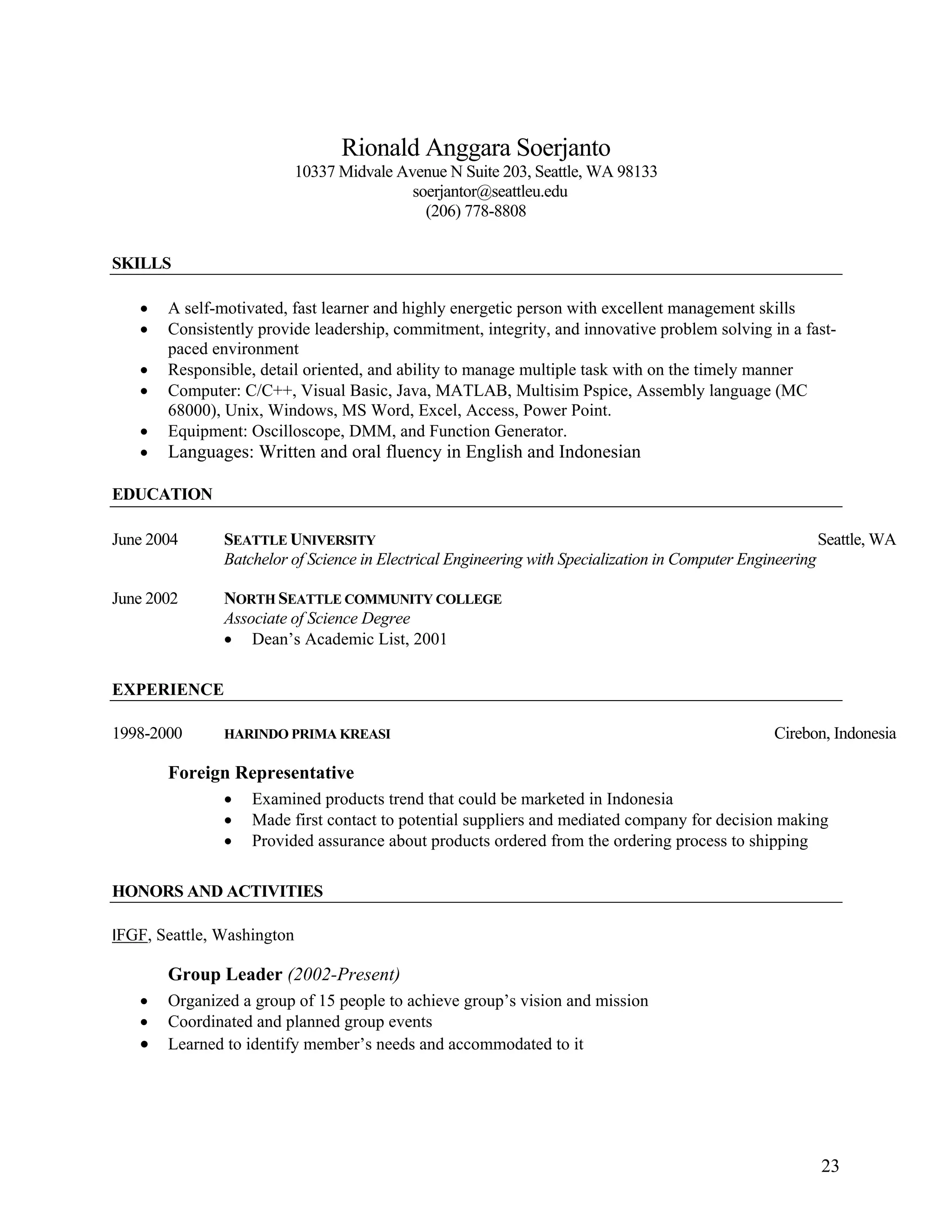 23
Rionald Anggara Soerjanto
10337 Midvale Avenue N Suite 203, Seattle, WA 98133
soerjantor@seattleu.edu
(206) 778-8808
SKILLS
• A self-motivated, fast learner and highly energetic person with excellent management skills
• Consistently provide leadership, commitment, integrity, and innovative problem solving in a fast-
paced environment
• Responsible, detail oriented, and ability to manage multiple task with on the timely manner
• Computer: C/C++, Visual Basic, Java, MATLAB, Multisim Pspice, Assembly language (MC
68000), Unix, Windows, MS Word, Excel, Access, Power Point.
• Equipment: Oscilloscope, DMM, and Function Generator.
• Languages: Written and oral fluency in English and Indonesian
EDUCATION
June 2004 SEATTLE UNIVERSITY Seattle, WA
Batchelor of Science in Electrical Engineering with Specialization in Computer Engineering
June 2002 NORTH SEATTLE COMMUNITY COLLEGE
Associate of Science Degree
• Dean’s Academic List, 2001
EXPERIENCE
1998-2000 HARINDO PRIMA KREASI Cirebon, Indonesia
Foreign Representative
• Examined products trend that could be marketed in Indonesia
• Made first contact to potential suppliers and mediated company for decision making
• Provided assurance about products ordered from the ordering process to shipping
HONORS AND ACTIVITIES
IFGF, Seattle, Washington
Group Leader (2002-Present)
• Organized a group of 15 people to achieve group’s vision and mission
• Coordinated and planned group events
• Learned to identify member’s needs and accommodated to it
 