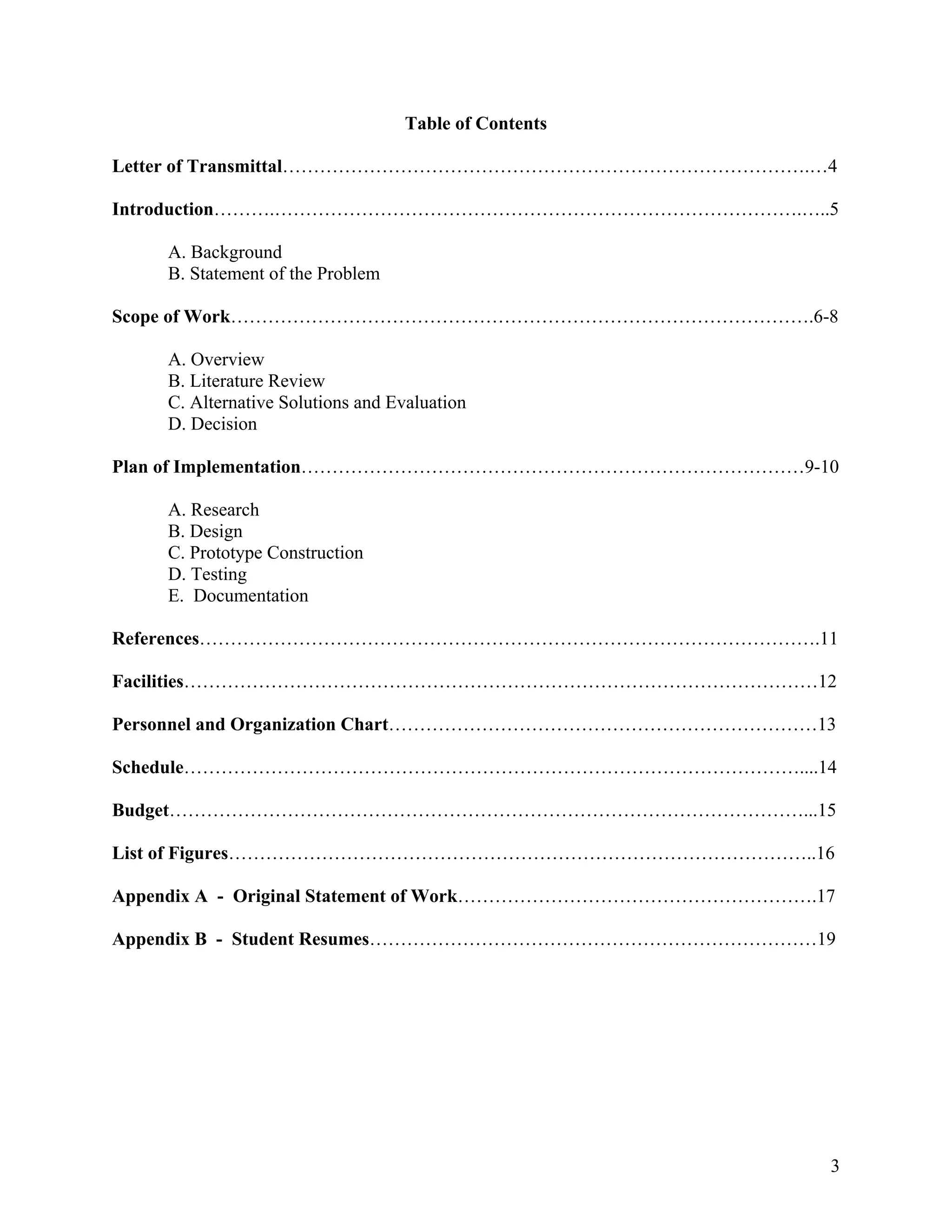 3
Table of Contents
Letter of Transmittal………………………………………………………………………….…4
Introduction……….………………………………………………………………………….…..5
A. Background
B. Statement of the Problem
Scope of Work………………………………………………………………………………….6-8
A. Overview
B. Literature Review
C. Alternative Solutions and Evaluation
D. Decision
Plan of Implementation………………………………………………………………………9-10
A. Research
B. Design
C. Prototype Construction
D. Testing
E. Documentation
References……………………………………………………………………………………….11
Facilities…………………………………………………………………………………………12
Personnel and Organization Chart……………………………………………………………13
Schedule………………………………………………………………………………………....14
Budget…………………………………………………………………………………………...15
List of Figures…………………………………………………………………………………..16
Appendix A - Original Statement of Work………………………………………………….17
Appendix B - Student Resumes………………………………………………………………19
 
