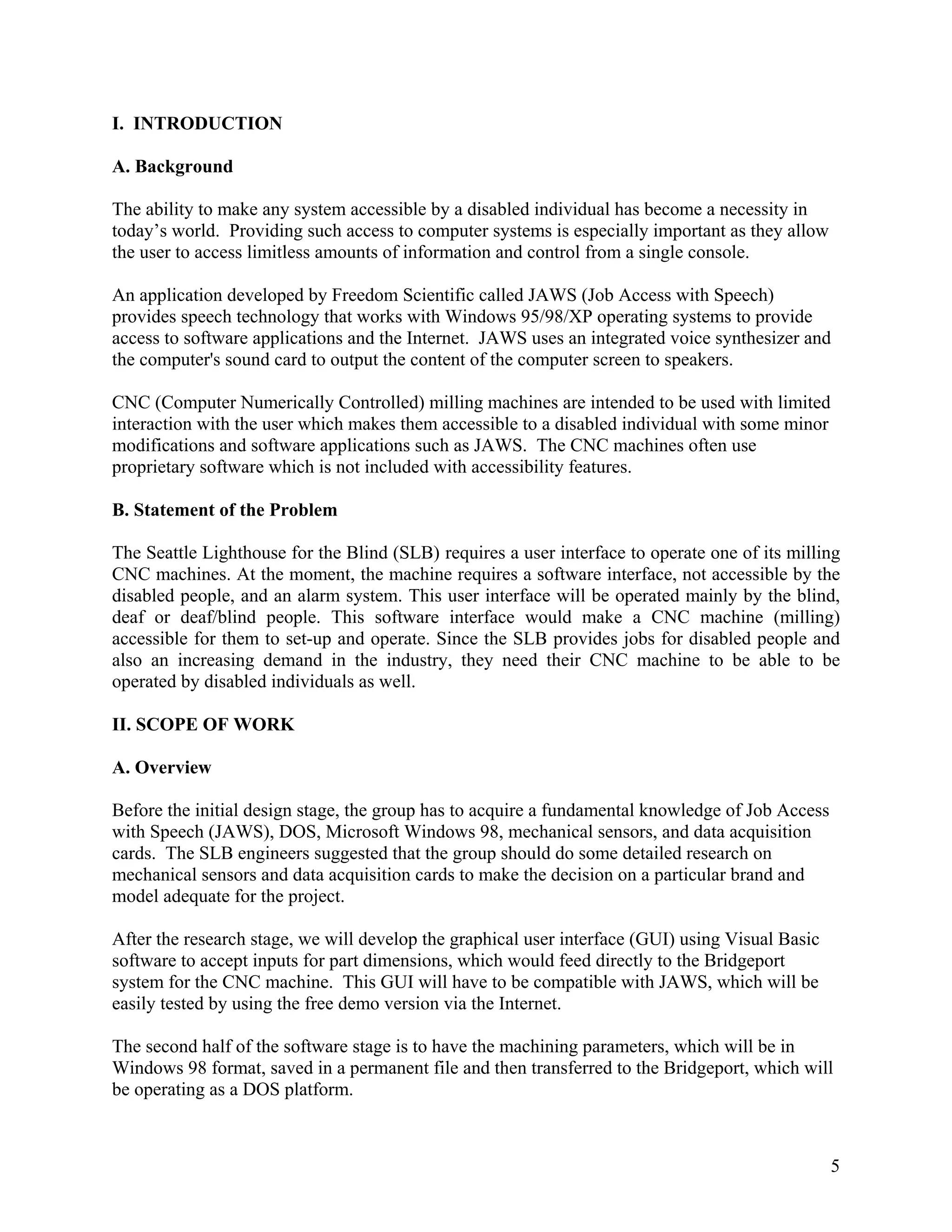 5
I. INTRODUCTION
A. Background
The ability to make any system accessible by a disabled individual has become a necessity in
today’s world. Providing such access to computer systems is especially important as they allow
the user to access limitless amounts of information and control from a single console.
An application developed by Freedom Scientific called JAWS (Job Access with Speech)
provides speech technology that works with Windows 95/98/XP operating systems to provide
access to software applications and the Internet. JAWS uses an integrated voice synthesizer and
the computer's sound card to output the content of the computer screen to speakers.
CNC (Computer Numerically Controlled) milling machines are intended to be used with limited
interaction with the user which makes them accessible to a disabled individual with some minor
modifications and software applications such as JAWS. The CNC machines often use
proprietary software which is not included with accessibility features.
B. Statement of the Problem
The Seattle Lighthouse for the Blind (SLB) requires a user interface to operate one of its milling
CNC machines. At the moment, the machine requires a software interface, not accessible by the
disabled people, and an alarm system. This user interface will be operated mainly by the blind,
deaf or deaf/blind people. This software interface would make a CNC machine (milling)
accessible for them to set-up and operate. Since the SLB provides jobs for disabled people and
also an increasing demand in the industry, they need their CNC machine to be able to be
operated by disabled individuals as well.
II. SCOPE OF WORK
A. Overview
Before the initial design stage, the group has to acquire a fundamental knowledge of Job Access
with Speech (JAWS), DOS, Microsoft Windows 98, mechanical sensors, and data acquisition
cards. The SLB engineers suggested that the group should do some detailed research on
mechanical sensors and data acquisition cards to make the decision on a particular brand and
model adequate for the project.
After the research stage, we will develop the graphical user interface (GUI) using Visual Basic
software to accept inputs for part dimensions, which would feed directly to the Bridgeport
system for the CNC machine. This GUI will have to be compatible with JAWS, which will be
easily tested by using the free demo version via the Internet.
The second half of the software stage is to have the machining parameters, which will be in
Windows 98 format, saved in a permanent file and then transferred to the Bridgeport, which will
be operating as a DOS platform.
 