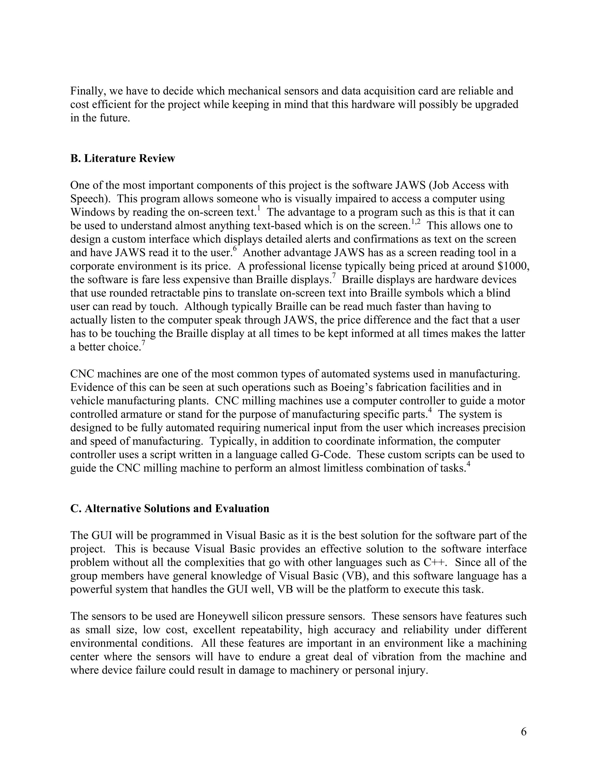 6
Finally, we have to decide which mechanical sensors and data acquisition card are reliable and
cost efficient for the project while keeping in mind that this hardware will possibly be upgraded
in the future.
B. Literature Review
One of the most important components of this project is the software JAWS (Job Access with
Speech). This program allows someone who is visually impaired to access a computer using
Windows by reading the on-screen text.1
The advantage to a program such as this is that it can
be used to understand almost anything text-based which is on the screen.1,2
This allows one to
design a custom interface which displays detailed alerts and confirmations as text on the screen
and have JAWS read it to the user.6
Another advantage JAWS has as a screen reading tool in a
corporate environment is its price. A professional license typically being priced at around $1000,
the software is fare less expensive than Braille displays.7
Braille displays are hardware devices
that use rounded retractable pins to translate on-screen text into Braille symbols which a blind
user can read by touch. Although typically Braille can be read much faster than having to
actually listen to the computer speak through JAWS, the price difference and the fact that a user
has to be touching the Braille display at all times to be kept informed at all times makes the latter
a better choice.7
CNC machines are one of the most common types of automated systems used in manufacturing.
Evidence of this can be seen at such operations such as Boeing’s fabrication facilities and in
vehicle manufacturing plants. CNC milling machines use a computer controller to guide a motor
controlled armature or stand for the purpose of manufacturing specific parts.4
The system is
designed to be fully automated requiring numerical input from the user which increases precision
and speed of manufacturing. Typically, in addition to coordinate information, the computer
controller uses a script written in a language called G-Code. These custom scripts can be used to
guide the CNC milling machine to perform an almost limitless combination of tasks.4
C. Alternative Solutions and Evaluation
The GUI will be programmed in Visual Basic as it is the best solution for the software part of the
project. This is because Visual Basic provides an effective solution to the software interface
problem without all the complexities that go with other languages such as C++. Since all of the
group members have general knowledge of Visual Basic (VB), and this software language has a
powerful system that handles the GUI well, VB will be the platform to execute this task.
The sensors to be used are Honeywell silicon pressure sensors. These sensors have features such
as small size, low cost, excellent repeatability, high accuracy and reliability under different
environmental conditions. All these features are important in an environment like a machining
center where the sensors will have to endure a great deal of vibration from the machine and
where device failure could result in damage to machinery or personal injury.
 