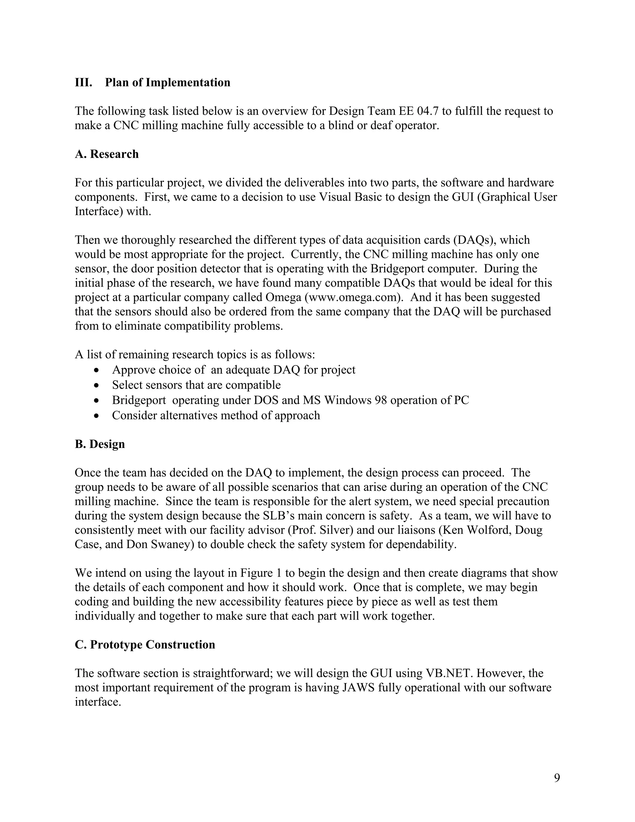 9
III. Plan of Implementation
The following task listed below is an overview for Design Team EE 04.7 to fulfill the request to
make a CNC milling machine fully accessible to a blind or deaf operator.
A. Research
For this particular project, we divided the deliverables into two parts, the software and hardware
components. First, we came to a decision to use Visual Basic to design the GUI (Graphical User
Interface) with.
Then we thoroughly researched the different types of data acquisition cards (DAQs), which
would be most appropriate for the project. Currently, the CNC milling machine has only one
sensor, the door position detector that is operating with the Bridgeport computer. During the
initial phase of the research, we have found many compatible DAQs that would be ideal for this
project at a particular company called Omega (www.omega.com). And it has been suggested
that the sensors should also be ordered from the same company that the DAQ will be purchased
from to eliminate compatibility problems.
A list of remaining research topics is as follows:
• Approve choice of an adequate DAQ for project
• Select sensors that are compatible
• Bridgeport operating under DOS and MS Windows 98 operation of PC
• Consider alternatives method of approach
B. Design
Once the team has decided on the DAQ to implement, the design process can proceed. The
group needs to be aware of all possible scenarios that can arise during an operation of the CNC
milling machine. Since the team is responsible for the alert system, we need special precaution
during the system design because the SLB’s main concern is safety. As a team, we will have to
consistently meet with our facility advisor (Prof. Silver) and our liaisons (Ken Wolford, Doug
Case, and Don Swaney) to double check the safety system for dependability.
We intend on using the layout in Figure 1 to begin the design and then create diagrams that show
the details of each component and how it should work. Once that is complete, we may begin
coding and building the new accessibility features piece by piece as well as test them
individually and together to make sure that each part will work together.
C. Prototype Construction
The software section is straightforward; we will design the GUI using VB.NET. However, the
most important requirement of the program is having JAWS fully operational with our software
interface.
 