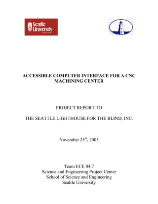 ACCESSIBLE COMPUTER INTERFACE FOR A CNC
MACHINING CENTER
PROJECT REPORT TO
THE SEATTLE LIGHTHOUSE FOR THE BLIND, INC.
November 25th
, 2003
Team ECE 04.7
Science and Engineering Project Center
School of Science and Engineering
Seattle University
 