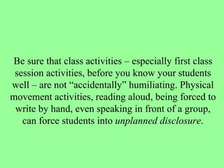 Be sure that class activities – especially first class session activities, before you know your students well – are not “accidentally” humiliating. Physical movement activities, reading aloud, being forced to write by hand, even speaking in front of a group, can force students into  unplanned disclosure . 