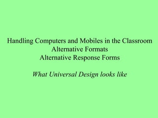 Handling Computers and Mobiles in the Classroom Alternative Formats Alternative Response Forms What Universal Design looks like 