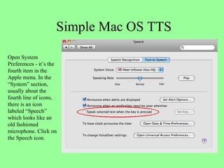 Simple Mac OS TTS Open System Preferences - it’s the fourth item in the Apple menu. In the “System” section, usually about the fourth line of icons, there is an icon labeled “Speech” which looks like an old fashioned microphone. Click on the Speech icon. 