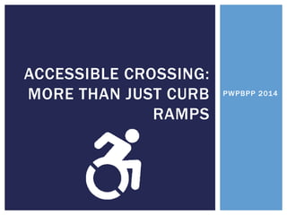PWPBPP 2014 
ACCESSIBLE CROSSING: MORE THAN JUST CURB RAMPS  