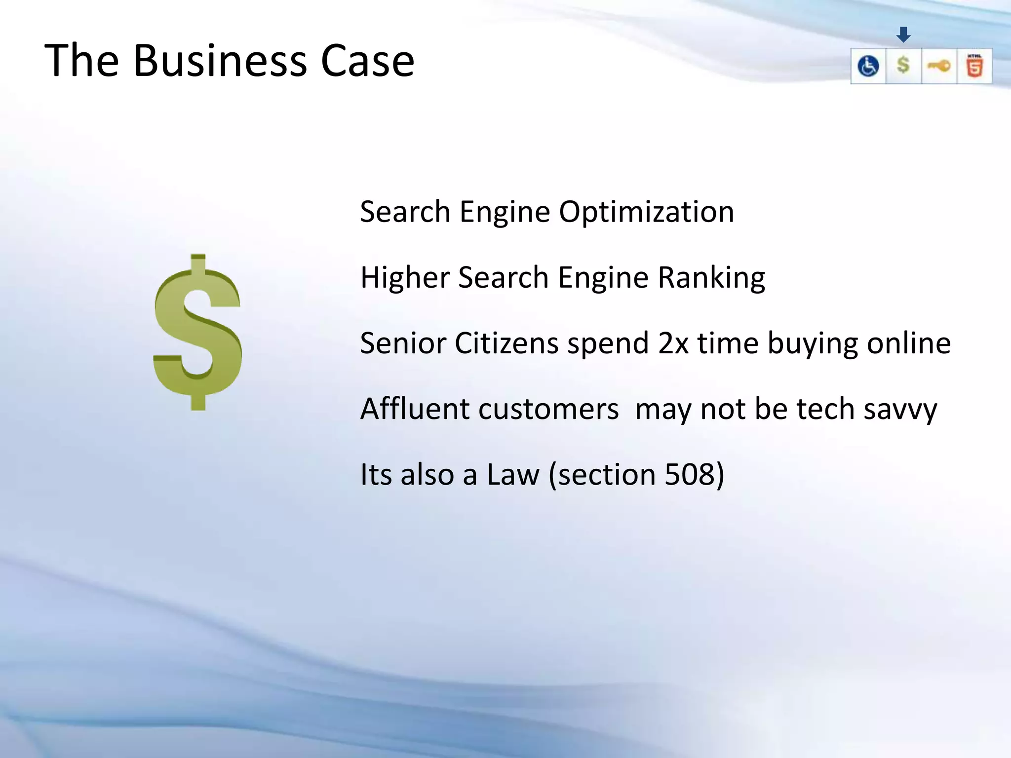 The Business Case

              Search Engine Optimization
              Higher Search Engine Ranking
              Senior Citizens spend 2x time buying online
              Affluent customers may not be tech savvy
              Its also a Law (section 508)
 