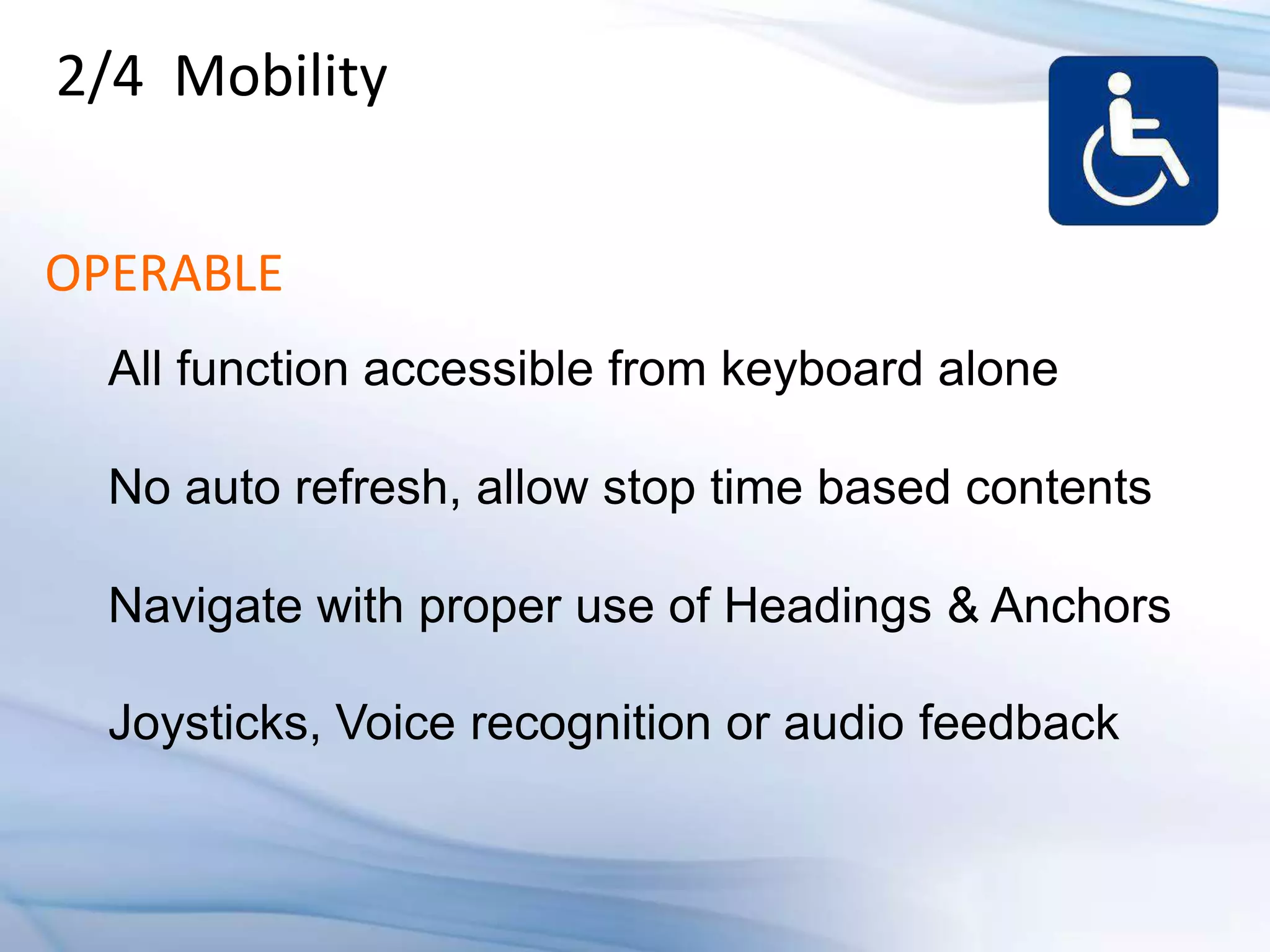 2/4 Mobility


OPERABLE
  All function accessible from keyboard alone

  No auto refresh, allow stop time based contents

  Navigate with proper use of Headings & Anchors

  Joysticks, Voice recognition or audio feedback
 
