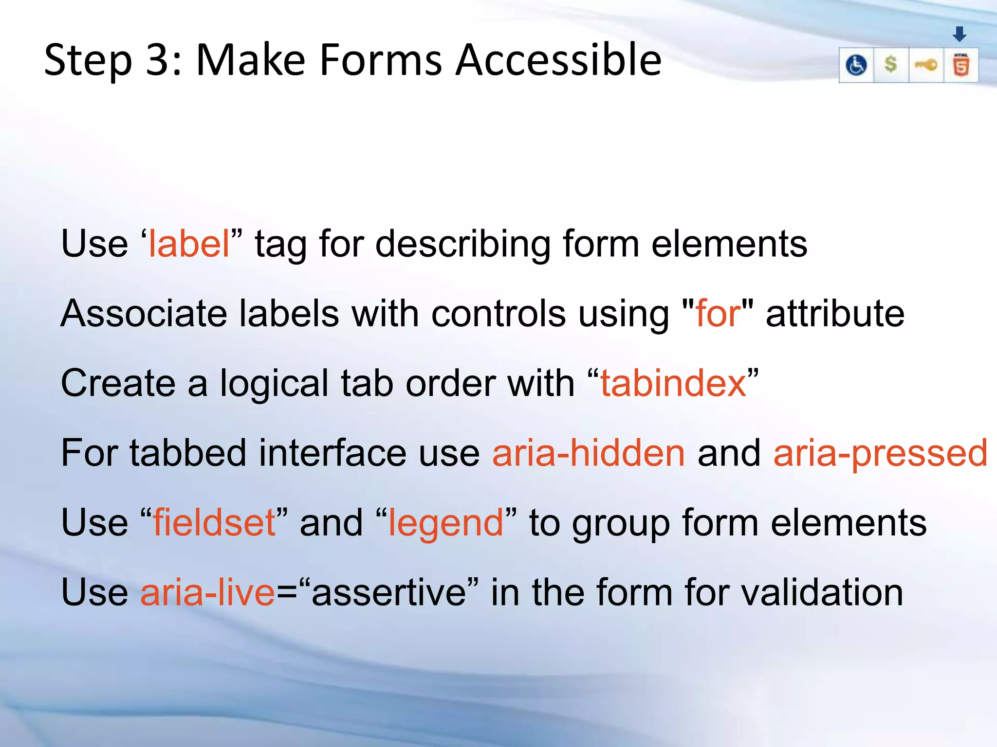 Step 3: Make Forms Accessible


Use „label” tag for describing form elements
Associate labels with controls using "for" attribute
Create a logical tab order with “tabindex”
For tabbed interface use aria-hidden and aria-pressed
Use “fieldset” and “legend” to group form elements
Use aria-live=“assertive” in the form for validation
 