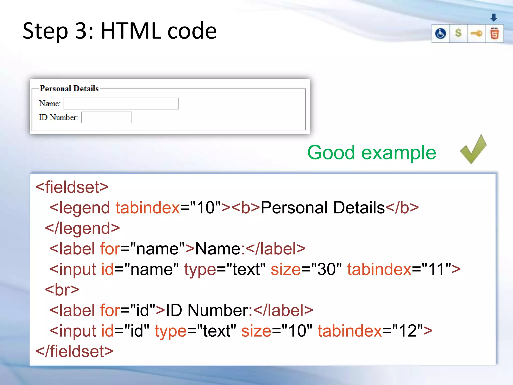 Step 3: HTML code



                                    Good example
 <fieldset>
   <legend tabindex="10"><b>Personal Details</b>
  </legend>
   <label for="name">Name:</label>
   <input id="name" type="text" size="30" tabindex="11">
  <br>
   <label for="id">ID Number:</label>
   <input id="id" type="text" size="10" tabindex="12">
 </fieldset>
 