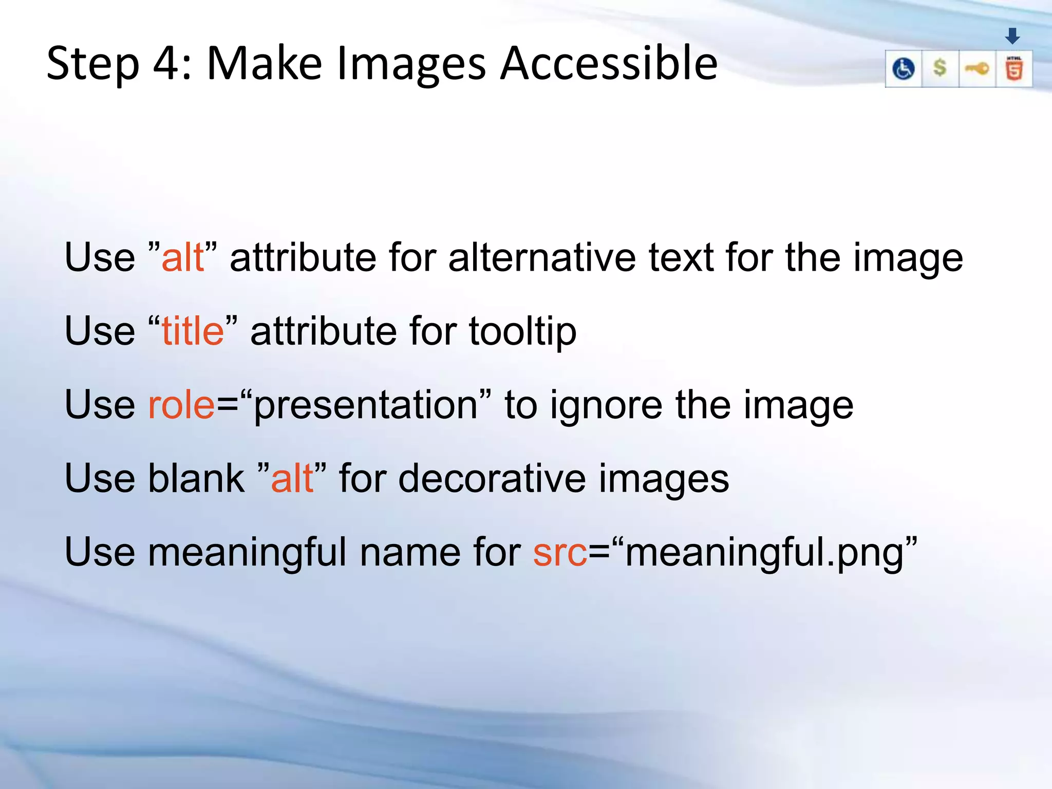 Step 4: Make Images Accessible


Use ”alt” attribute for alternative text for the image
Use “title” attribute for tooltip
Use role=“presentation” to ignore the image
Use blank ”alt” for decorative images
Use meaningful name for src=“meaningful.png”
 