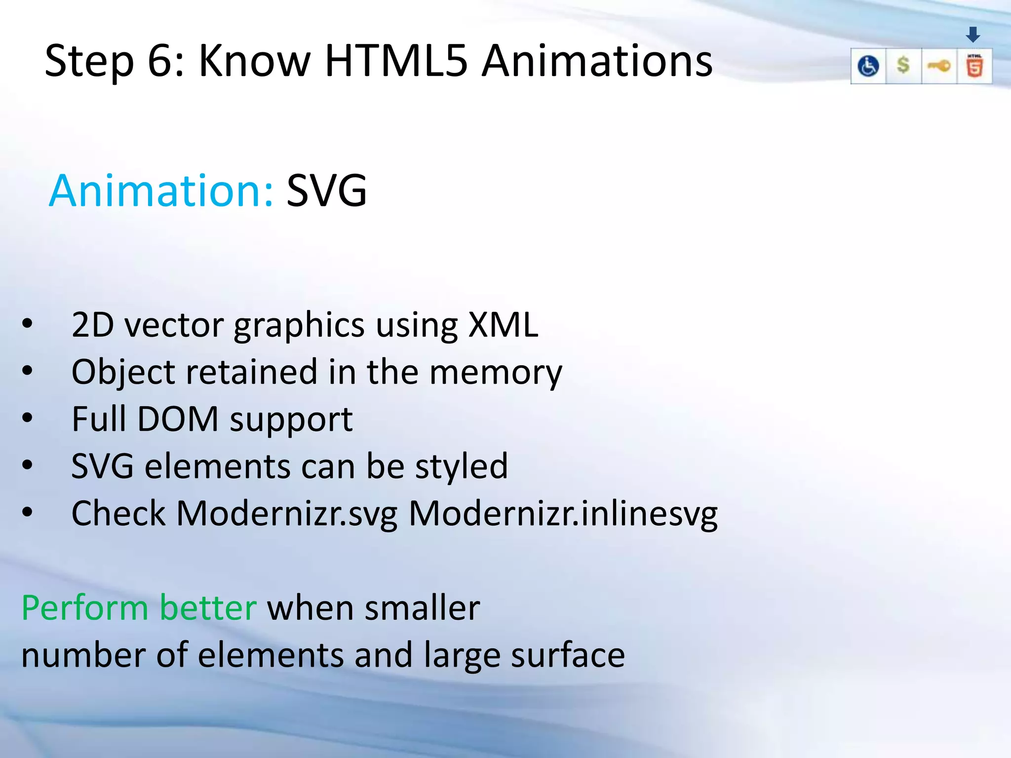 Step 6: Know HTML5 Animations

    Animation: SVG

•    2D vector graphics using XML
•    Object retained in the memory
•    Full DOM support
•    SVG elements can be styled
•    Check Modernizr.svg Modernizr.inlinesvg

Perform better when smaller
number of elements and large surface
 