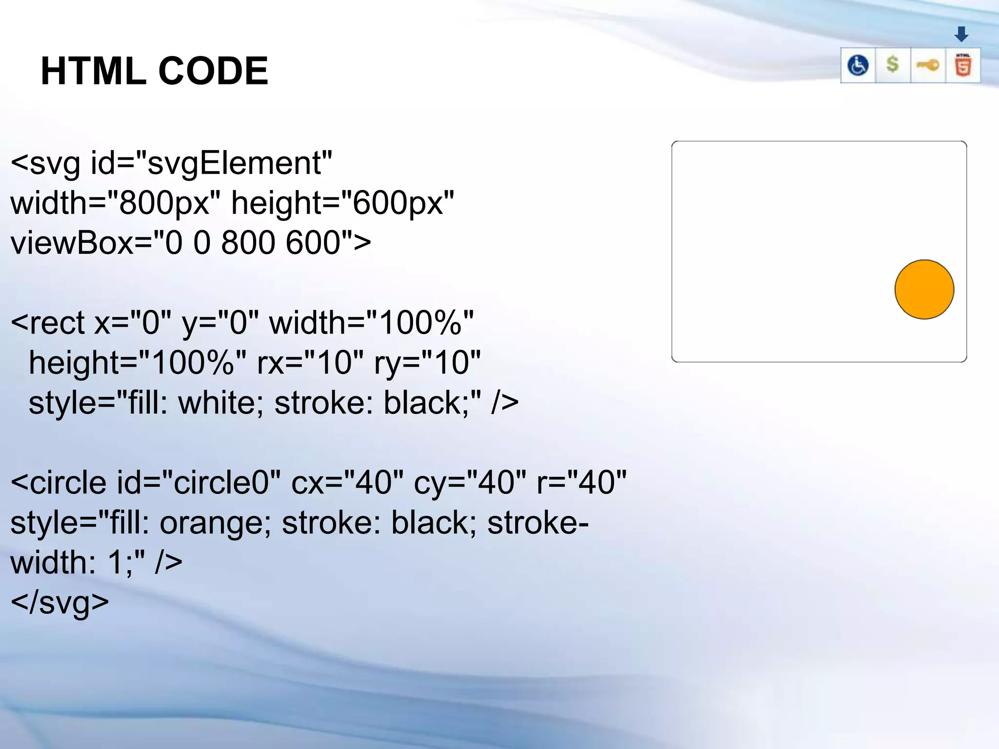HTML CODE

<svg id="svgElement"
width="800px" height="600px"
viewBox="0 0 800 600">

<rect x="0" y="0" width="100%"
 height="100%" rx="10" ry="10"
 style="fill: white; stroke: black;" />

<circle id="circle0" cx="40" cy="40" r="40"
style="fill: orange; stroke: black; stroke-
width: 1;" />
</svg>
 