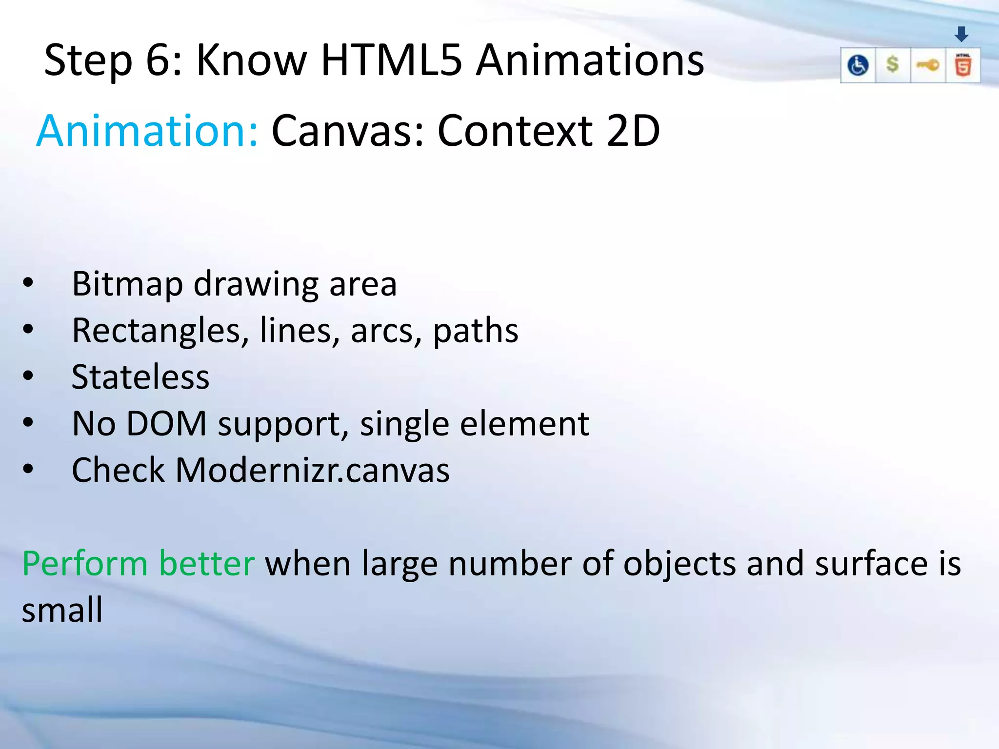 Step 6: Know HTML5 Animations
    Animation: Canvas: Context 2D

•    Bitmap drawing area
•    Rectangles, lines, arcs, paths
•    Stateless
•    No DOM support, single element
•    Check Modernizr.canvas

Perform better when large number of objects and surface is
small
 