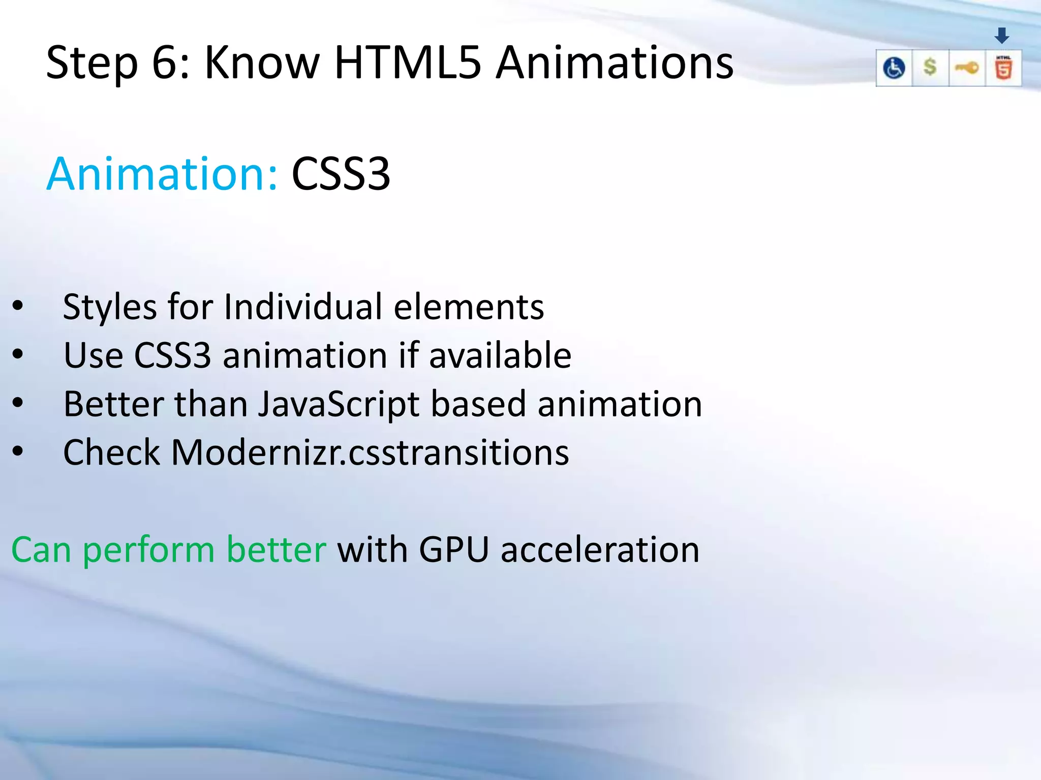 Step 6: Know HTML5 Animations

    Animation: CSS3

•   Styles for Individual elements
•   Use CSS3 animation if available
•   Better than JavaScript based animation
•   Check Modernizr.csstransitions

Can perform better with GPU acceleration
 