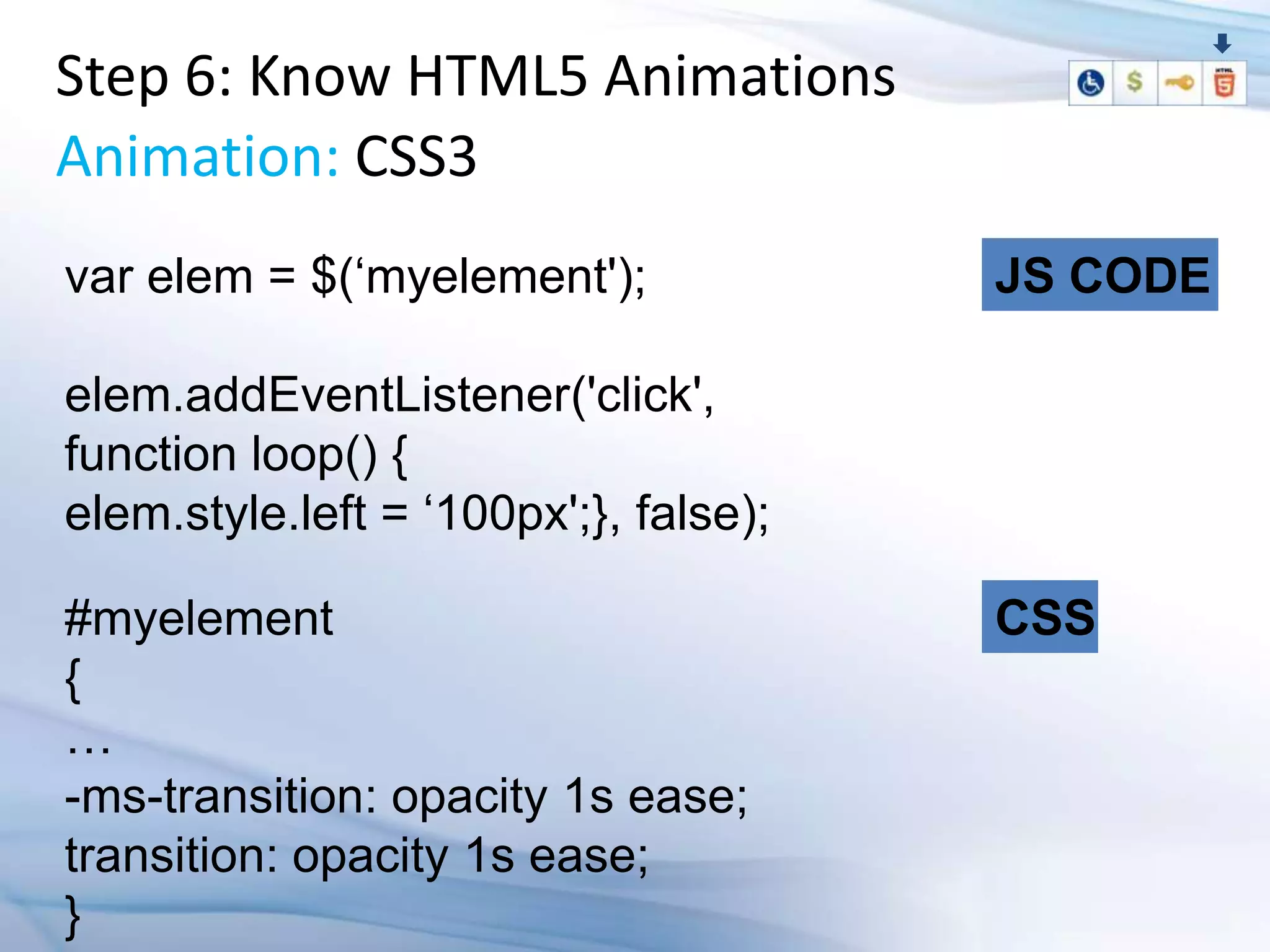 Step 6: Know HTML5 Animations
Animation: CSS3
var elem = $(„myelement');             JS CODE

elem.addEventListener('click',
function loop() {
elem.style.left = „100px';}, false);

#myelement                             CSS
{
…
-ms-transition: opacity 1s ease;
transition: opacity 1s ease;
}
 