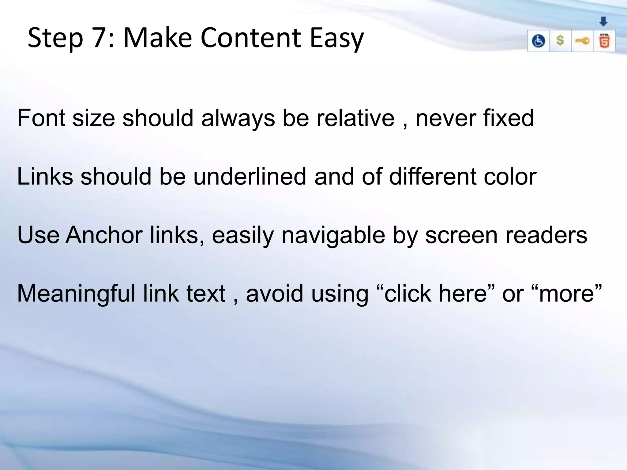 Step 7: Make Content Easy

Font size should always be relative , never fixed

Links should be underlined and of different color

Use Anchor links, easily navigable by screen readers

Meaningful link text , avoid using “click here” or “more”
 