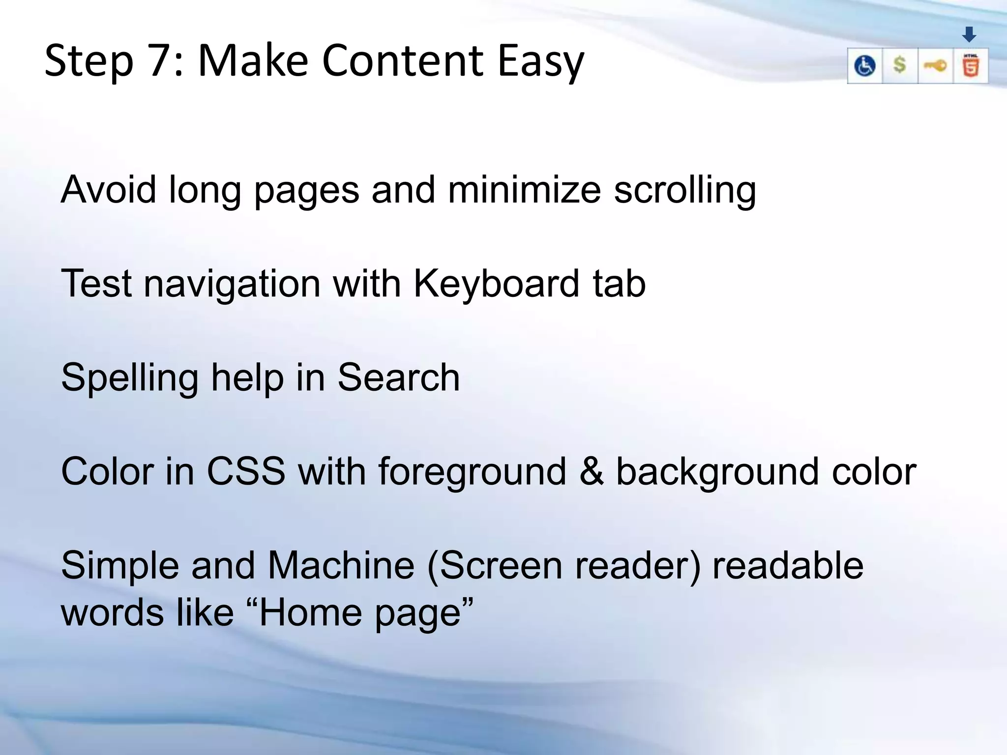 Step 7: Make Content Easy

Avoid long pages and minimize scrolling

Test navigation with Keyboard tab

Spelling help in Search

Color in CSS with foreground & background color

Simple and Machine (Screen reader) readable
words like “Home page”
 