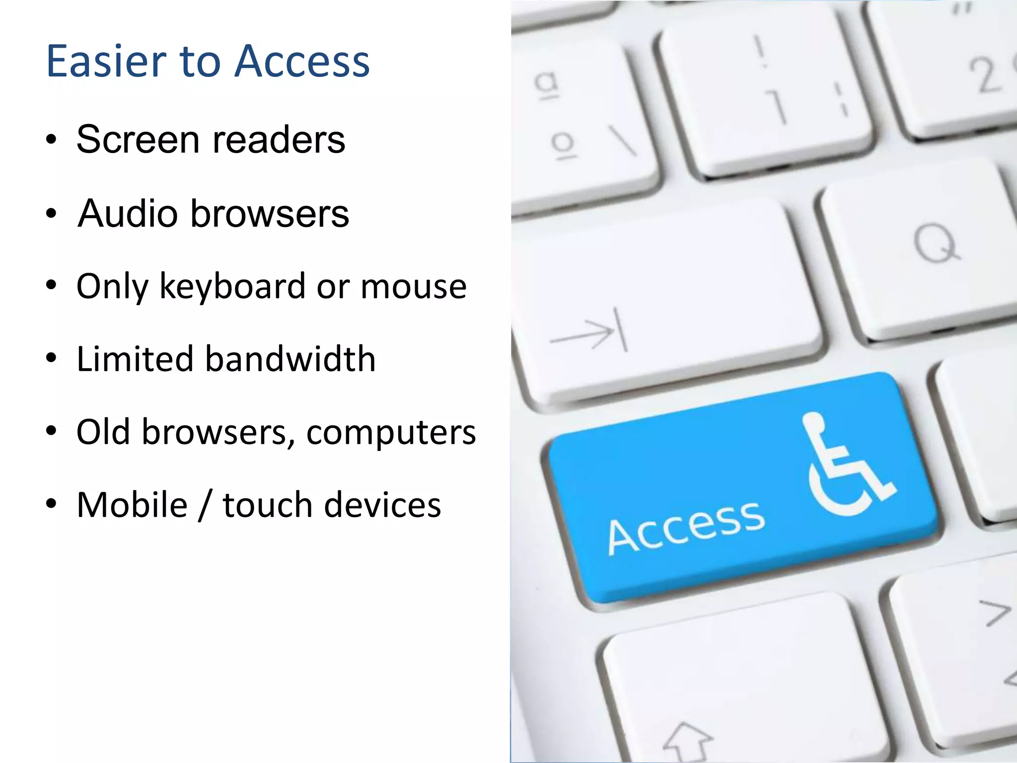 Easier to Access
• Screen readers
• Audio browsers
• Only keyboard or mouse
• Limited bandwidth
• Old browsers, computers
• Mobile / touch devices
 