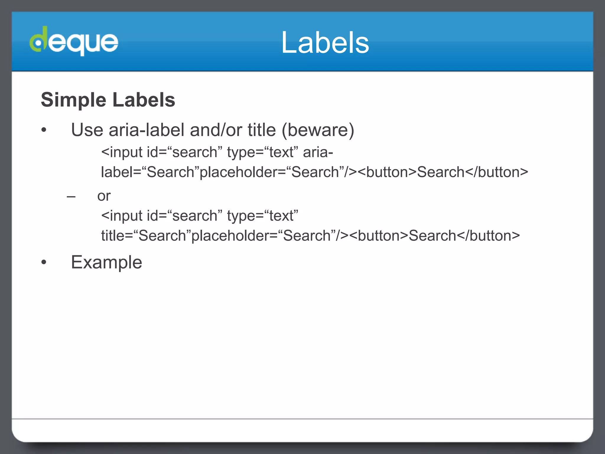 Labels
Simple Labels
•

Use aria-label and/or title (beware)
<input id=“search” type=“text” arialabel=“Search”placeholder=“Search”/><button>Search</button>
–

•

or
<input id=“search” type=“text”
title=“Search”placeholder=“Search”/><button>Search</button>

Example

 
