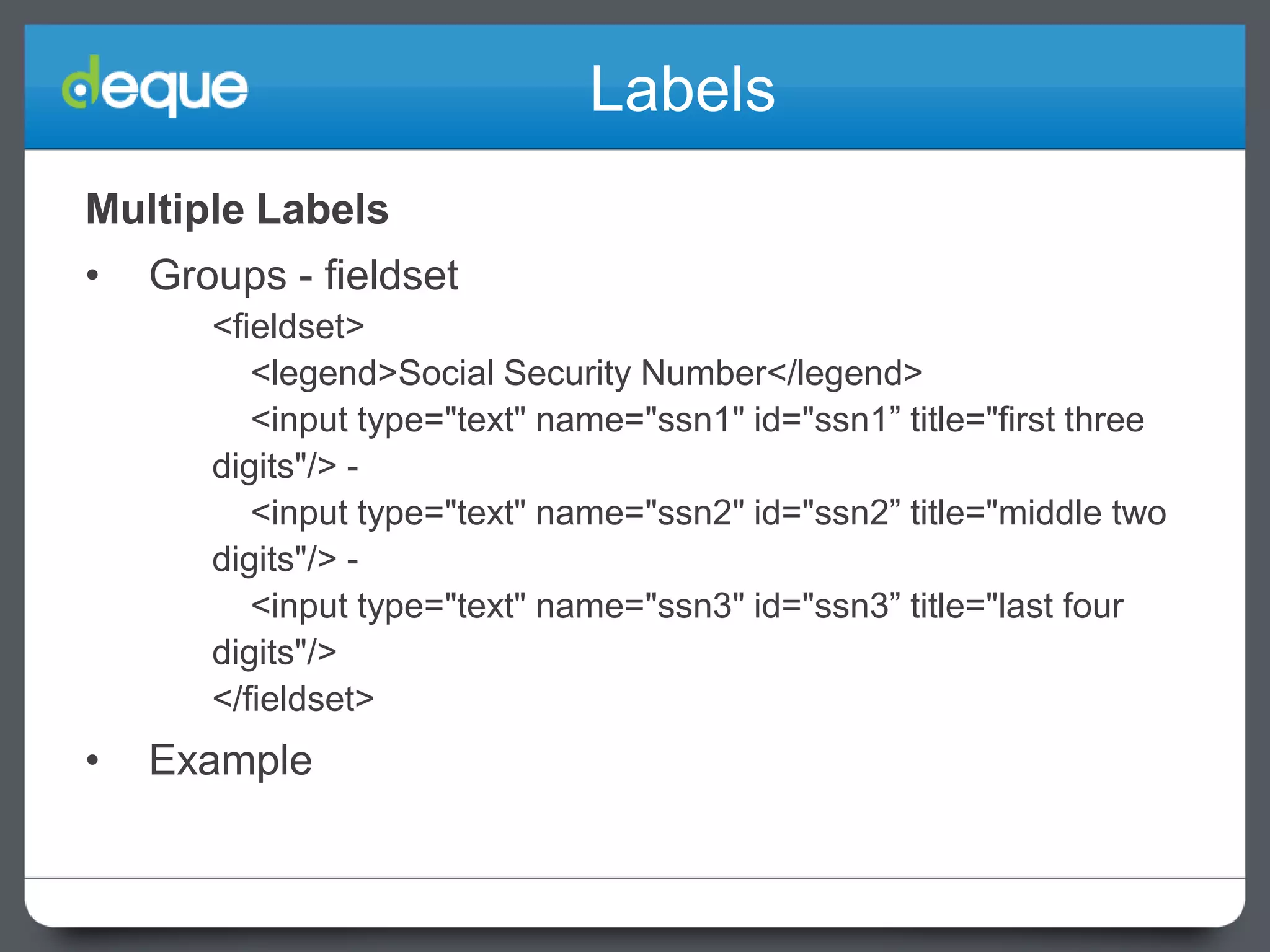 Labels
Multiple Labels
•

Groups - fieldset
<fieldset>
<legend>Social Security Number</legend>
<input type="text" name="ssn1" id="ssn1” title="first three
digits"/> <input type="text" name="ssn2" id="ssn2” title="middle two
digits"/> <input type="text" name="ssn3" id="ssn3” title="last four
digits"/>
</fieldset>

•

Example

 