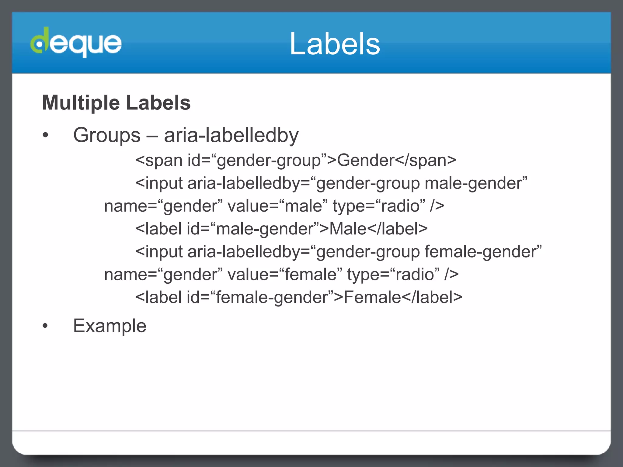 Labels
Multiple Labels
•

Groups – aria-labelledby
<span id=“gender-group”>Gender</span>
<input aria-labelledby=“gender-group male-gender”
name=“gender” value=“male” type=“radio” />
<label id=“male-gender”>Male</label>
<input aria-labelledby=“gender-group female-gender”
name=“gender” value=“female” type=“radio” />
<label id=“female-gender”>Female</label>

•

Example

 