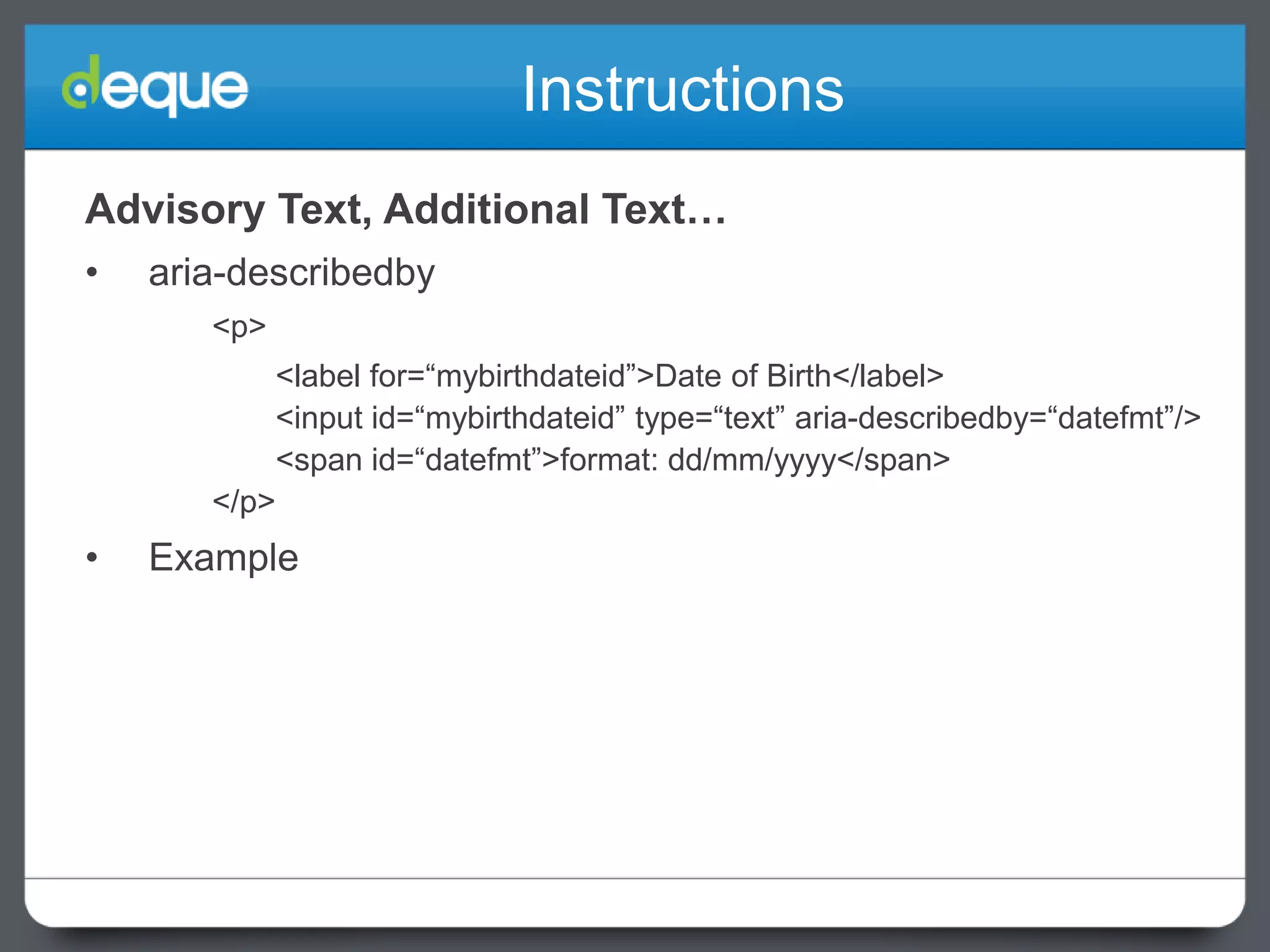 Instructions
Advisory Text, Additional Text…
•

aria-describedby
<p>
<label for=“mybirthdateid”>Date of Birth</label>
<input id=“mybirthdateid” type=“text” aria-describedby=“datefmt”/>
<span id=“datefmt”>format: dd/mm/yyyy</span>
</p>

•

Example

 