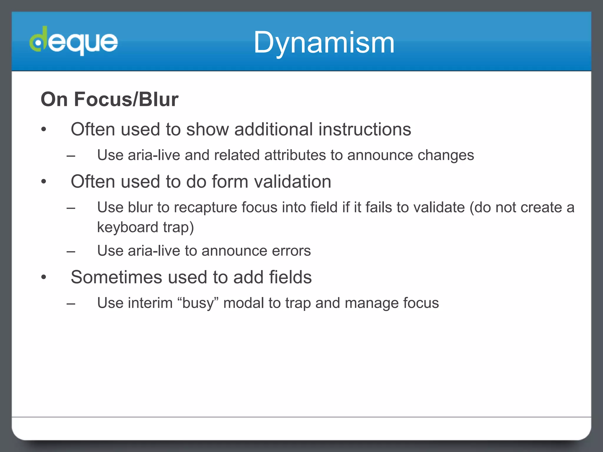 Dynamism
On Focus/Blur
•

Often used to show additional instructions
–

•

Use aria-live and related attributes to announce changes

Often used to do form validation
–
–

•

Use blur to recapture focus into field if it fails to validate (do not create a
keyboard trap)
Use aria-live to announce errors

Sometimes used to add fields
–

Use interim “busy” modal to trap and manage focus

 