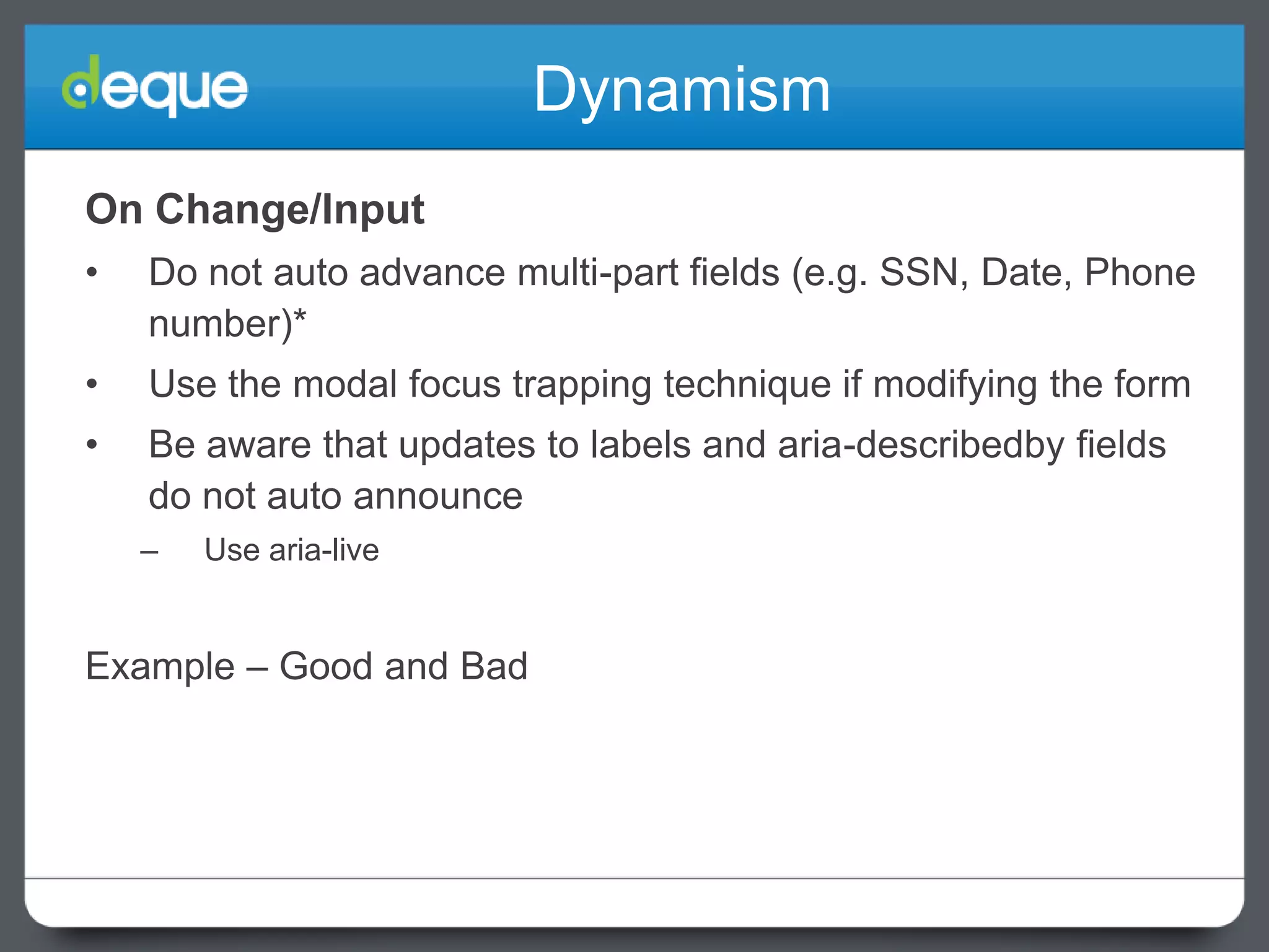 Dynamism
On Change/Input
•

Do not auto advance multi-part fields (e.g. SSN, Date, Phone
number)*

•

Use the modal focus trapping technique if modifying the form

•

Be aware that updates to labels and aria-describedby fields
do not auto announce
–

Use aria-live

Example – Good and Bad

 