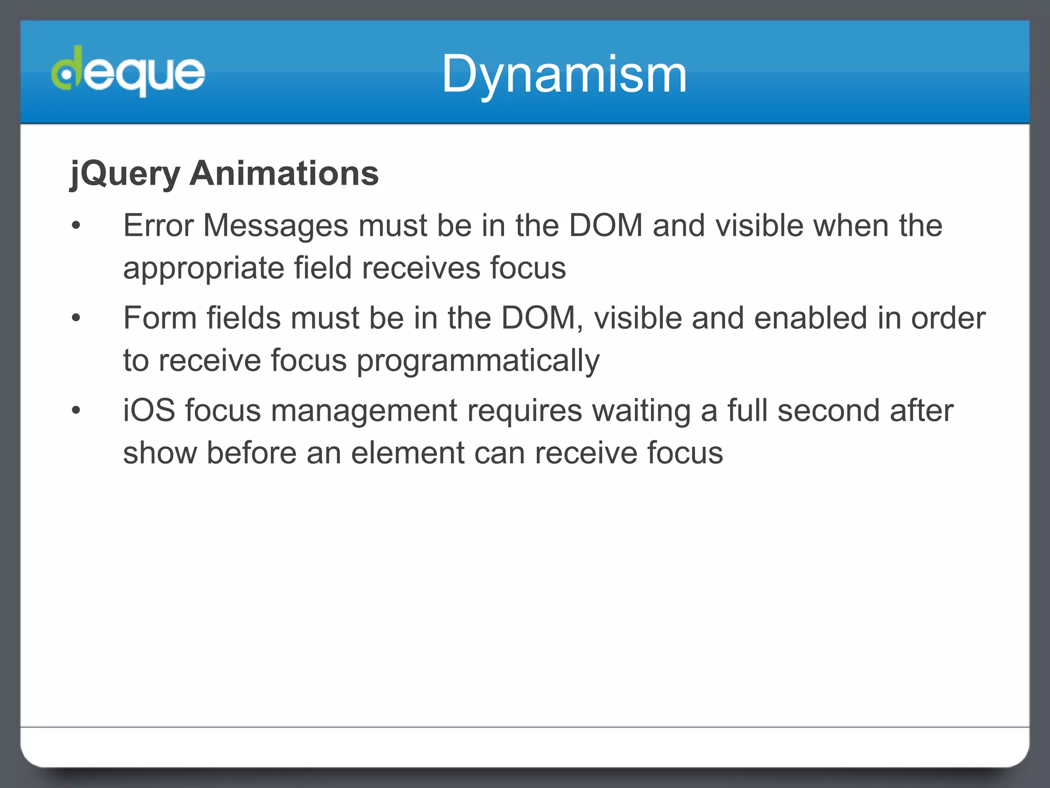 Dynamism
jQuery Animations
•

Error Messages must be in the DOM and visible when the
appropriate field receives focus

•

Form fields must be in the DOM, visible and enabled in order
to receive focus programmatically

•

iOS focus management requires waiting a full second after
show before an element can receive focus

 