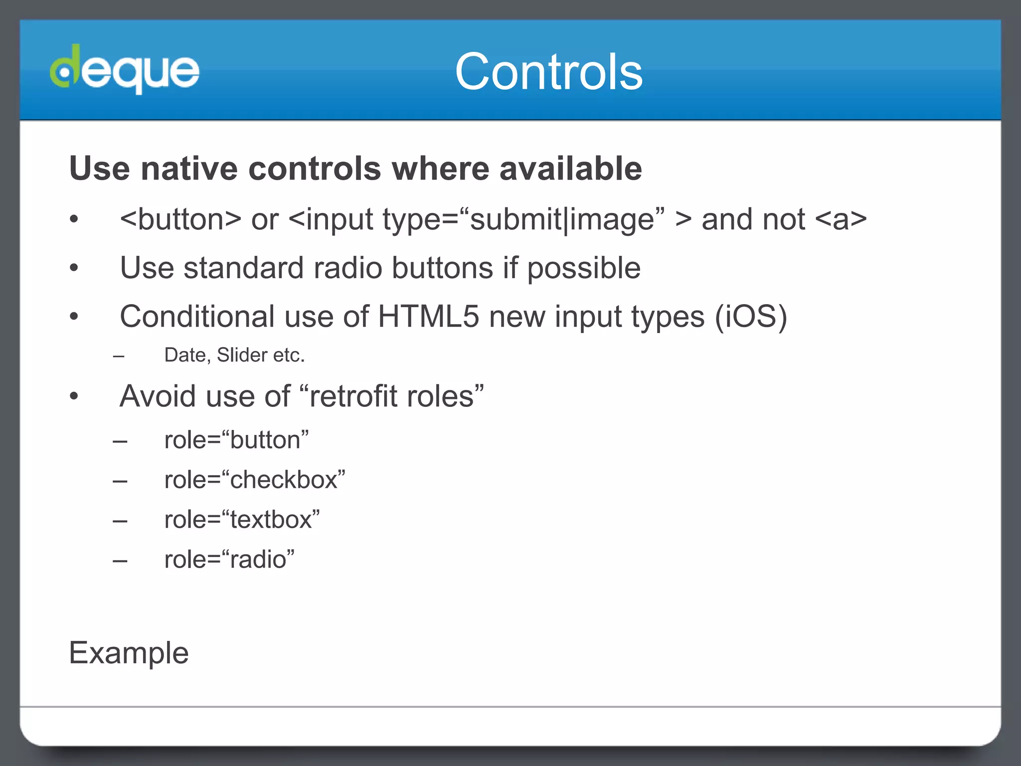 Controls
Use native controls where available
•

<button> or <input type=“submit|image” > and not <a>

•

Use standard radio buttons if possible

•

Conditional use of HTML5 new input types (iOS)
–

•

Date, Slider etc.

Avoid use of “retrofit roles”
–

role=“button”

–

role=“checkbox”

–

role=“textbox”

–

role=“radio”

Example

 