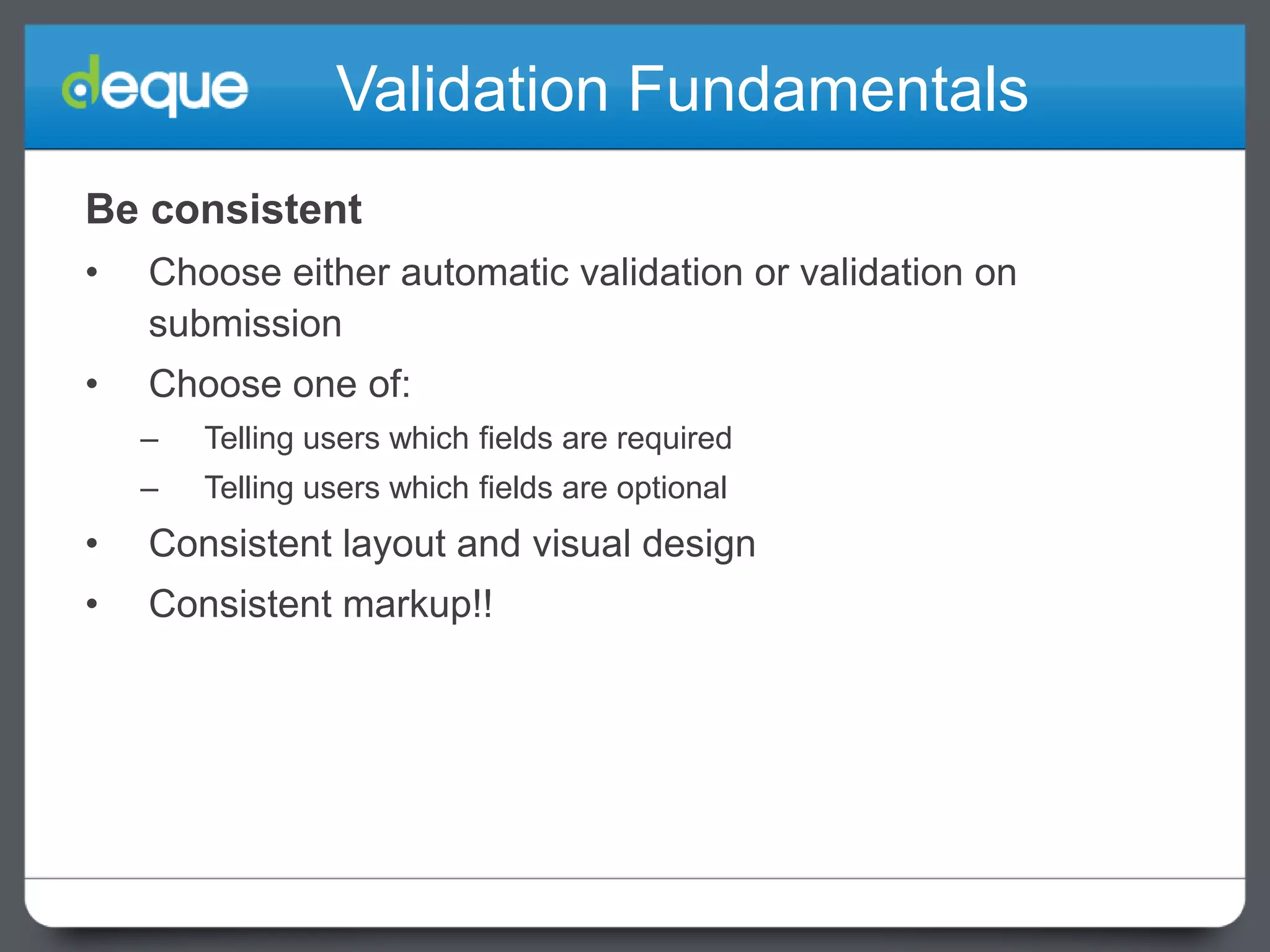 Validation Fundamentals
Be consistent
•

Choose either automatic validation or validation on
submission

•

Choose one of:
–

Telling users which fields are required

–

Telling users which fields are optional

•

Consistent layout and visual design

•

Consistent markup!!

 